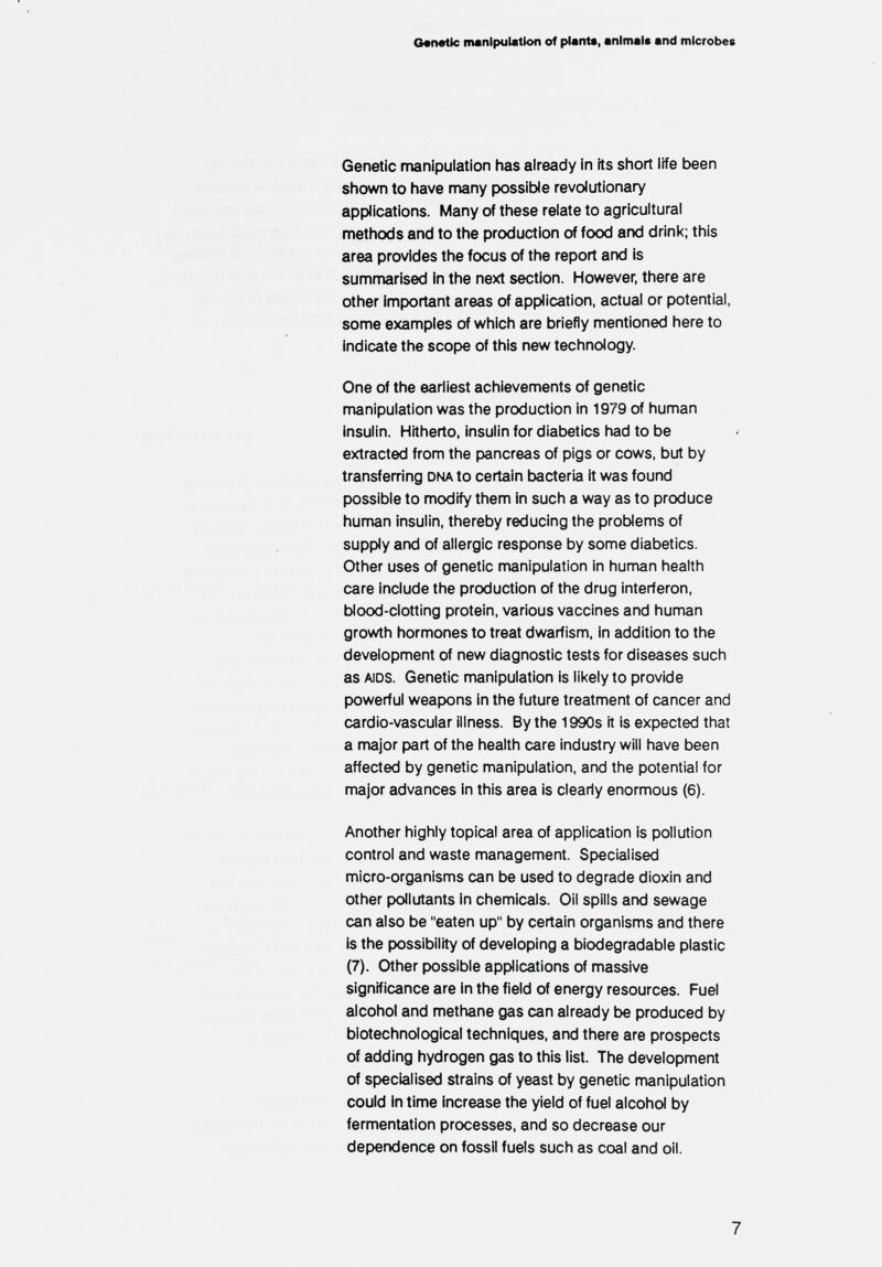 G«n«tic manipulation of plant«, animal« and microbes Genetic manipulation has already in its siiort life been shown to have many possible revolutionary applications. Many of these relate to agricultural methods and to the production of food and drink; this area provides the focus of the report and is summarised in the next section. However, there are other important areas of application, actual or potential, some examples of which are briefly mentioned here to indicate the scope of this new technology. One of the earliest achievements of genetic manipulation was the production in 1979 of human insulin. Hitherto, insulin for diabetics had to be extracted from the pancreas of pigs or cows, but by transferring dna to certain bacteria it was found possible to modify them in such a way as to produce human insulin, thereby reducing the problems of supply and of allergic response by some diabetics. Other uses of genetic nnanipulation in human health care include the production of the drug interferon, blood-dotting protein, various vaccines and human growth hormones to treat dwarfism, in addition to the development of new diagnostic tests for diseases such as aids. Genetic manipulation is lil<ely to provide powerful weapons in the future treatment of cancer and cardio-vascular illness. By the 1990s it is expected that a major part of the health care industry will have been affected by genetic manipulation, and the potential for major advances in this area is clearly enormous (6). Another highly topical area of application is pollution control and waste management. Specialised micro-organisms can be used to degrade dioxin and other pollutants in chemicals. Oil spills and sewage can also be eaten up by certain organisms and there is the possibility of developing a biodegradable plastic (7). Other possible applications of massive significance are In the field of energy resources. Fuel alcohol and methane gas can already be produced by biotechnological techniques, and there are prospects of adding hydrogen gas to this list. The development of specialised strains of yeast by genetic manipulation could in time increase the yield of fuel alcohol by fermentation processes, and so decrease our dependence on fossil fuels such as coal and oil. 7