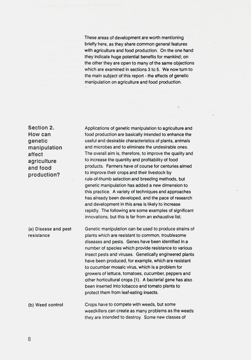 These areas of development are worth mentioning briefly here, as they share common general features with agriculture and food production. On the one hand they indicate huge potential t>enefits for mankind; on the other they are open to many of the same objections which are examined in sections 3 to 5. We now turn to the main subject of this report - the effects of genetic manipulation on agriculture and food production. Л Section 2. How can genetic manipulation affect agriculture and food production? Applications of genetic manipulation to agriculture and food production are basically intended to enhance the useful and desirable characteristics of plants, animals and microbes and to eliminate the undesirable ones. The overall aim is, therefore, to improve the quality and to increase the quantity and profitability of food products. Farmers have of course for centuries aimed to improve their crops and their livestock by rule-of-thumb selection and breeding methods, but genetic manipulation has added a new dimension to this practice. A variety of techniques and approaches has already been developed, and the pace of research and development in this area is likely to increase rapidly. The following are some examples of significant Innovations, but this is far from an exhaustive list. (a) Disease and pest resistance (b) Weed control Genetic manipulation can be used to produce strains of plants which are resistant to common, troublesome diseases and pests. Genes have been identified In a number of species which provide resistance to various insect pests and viruses. Genetically engineered plants have been produced, for example, which are resistant to cucumber mosaic virus, which is a problem for growers of lettuce, tomatoes, cucumber, peppers and other horticultural crops (1). A bacterial gene has also been inserted into tobacco and tomato plants to protect them from leaf-eating insects. Crops have to compete with weeds, but some weedkillers can create as many problems as the weeds they are intended to destroy. Some new classes of 8