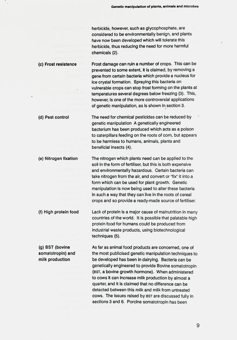 Genetic manipulation of plants, animals and microbes herbicide, however, such as glycophosphate, are considered to be environmentally benign, and plants have now been developed which will tolerate this herbicide, thus reducing the need for more harmful chemicals (2). (c) Frost resistance Frost damage can ruin a number of crops. This can be prevented to some extent, it is claimed, by removing a gene from certain bacteria which provide a nucleus for ice crystal formation. Spraying this bacteria on vulnerable crops can stop frost forming on the plants at temperatures several degrees below freezing (3). This, however, is one of the more controversial applications of genetic manipulation, as is shown in section 3. (d) Pest control The need for chemical pesticides can be reduced by genetic manipulation A genetically engineered t>acterium has been produced which acts as a poison to caterpillars feeding on the roots of com, but appears to be harmless to humans, animals, plants and beneficial insects (4). (e) Nitrogen fixation The nitrogen which plants need can be applied to the soil in the form of fertiliser, but this is both expensive and environmentally hazardous. Certain bacteria can take nitrogen from the air, and convert or fix it into a form which can be used for plant growth. Genetic manipulation Is now being used to alter these bacteria in such a way that they can live in the roots of cereal crops and so provide a ready-made source of fertiliser. (f) High protein food i^cl< of protein is a major cause of malnutrition in many countries of the world. It is possible that palatable high protein food for humans could be produced from industrial waste products, using biotechnological techniques (5). (g) BST (bovine As far as animal food products are concemed, one of somatotropin) and the most publicised genetic manipulation techniques to miil< production be developed has been in dairying. Bacteria can be genetically engineered to provide Bovine somatotropin (bst, a bovine growth hormone). When administered to cows it can increase mili< production by almost a quarter, and it is claimed that no difference can be detected between this milk and milk from untreated cows. The issues raised by bst are discussed fully in sections 3 and 6. Porcine somatotropin has been 9