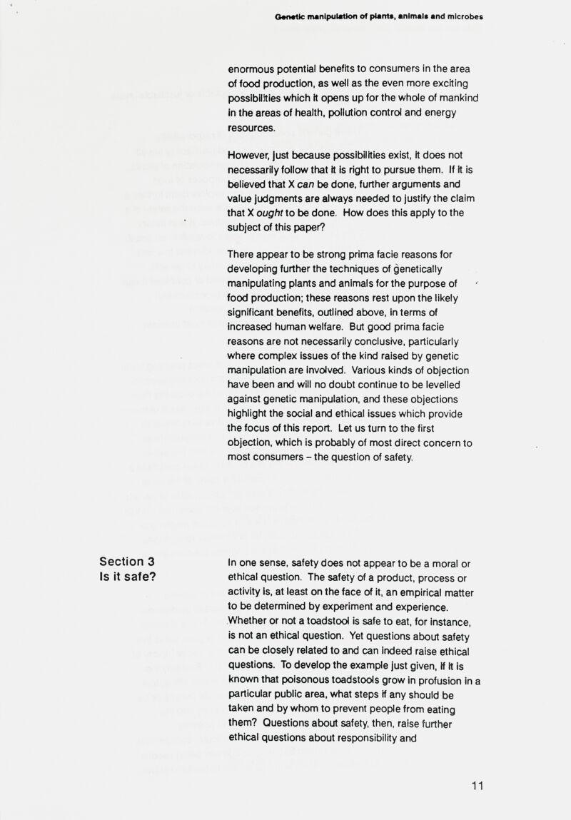 G*fl«tic manipulation of plants, animals and microbes enormous potential benefits to consumers in tiie area of food production, as well as tlie even more exciting possibilities which it opens up for the whole of manl<ind in the areas of health, pollution control and energy resources. However, just tjecause possibilities exist, it does not necessarily follow that ft is right to pursue them, if ft is believed that X can be done, further arguments and value judgments are always needed to justify the claim that X ought to be done. How does this apply to the subject of this paper? There appear to be strong prima facie reasons for developing further the techniques of genetically manipulating plants and animals for the purpose of food production: these reasons rest upon the likely significant benefits, outlined above, in terms of increased human welfare. But good prima facie reasons are not necessarily conclusive, particularly where complex issues of the kind raised by genetic manipulation are involved. Various kinds of objection have been and will no doubt continue to be levelled against genetic manipulation, and these objections highlight the social and ethical issues which provide the focus of this report. Let us turn to the first objection, which is probably of most direct concern to most consumers - the question of safety In one sense, safety does not appear to t)e a moral or ethical question. The safety of a product, process or activity is, at least on the face of it, an empirical matter to t)e determined by experiment and experience. Whether or not a toadstool is safe to eat, for instance, is not an ethical question. Yet questions about safety can be closely related to and can indeed raise ethical questions. To develop the example just given, if ft is known that poisonous toadstools grow in profusion in a particular public area, what steps if any should be taken and by whom to prevent people from eating them? Questions about safety, then, raise further ethical questions about responsibility and 11