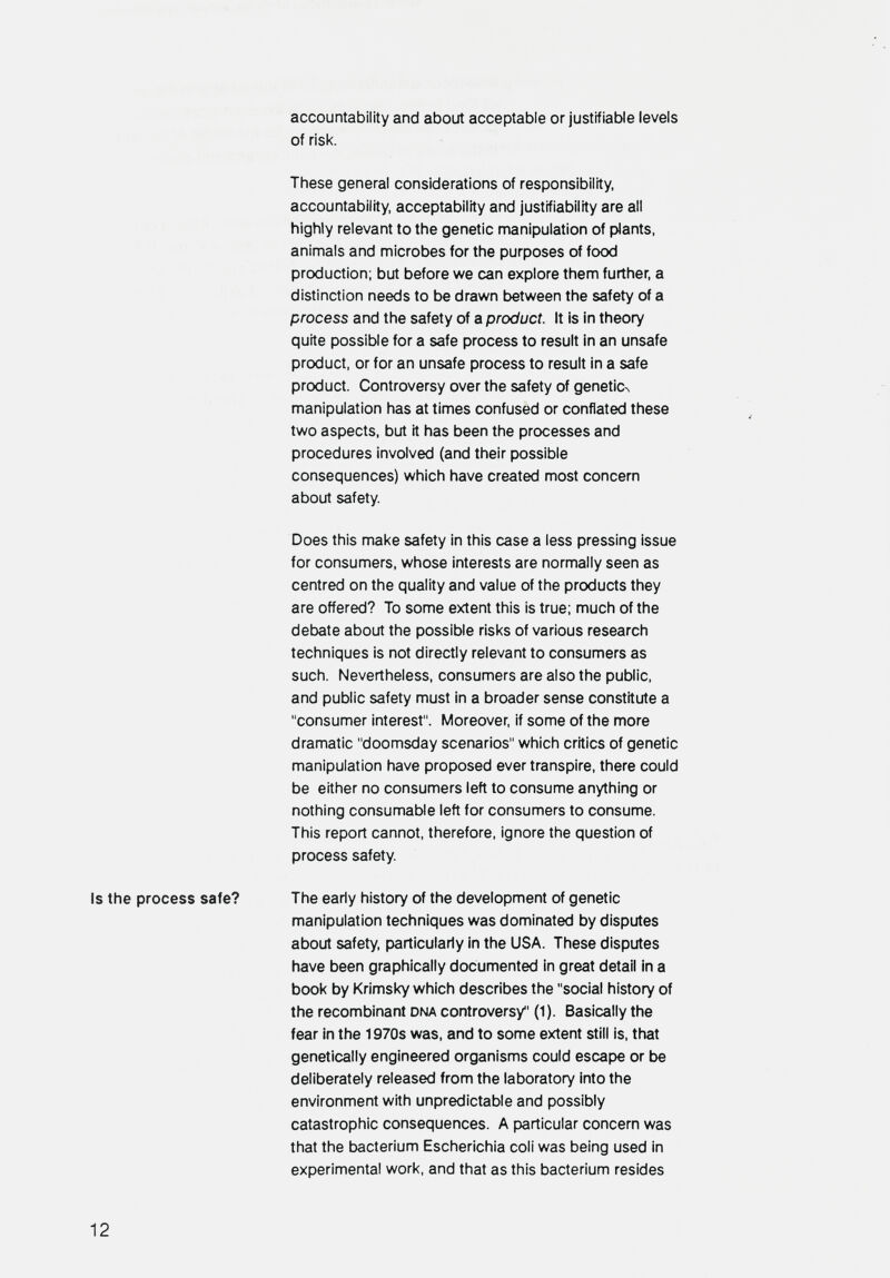 accountability and about acceptable or justifiable levels of risk. These general considerations of responsibility, accountability, acceptability and justifiability are all highly relevant to the genetic manipulation of plants, animals and microbes for the purposes of food production; but before we can explore them further, a distinction needs to be drawn between the safety of a process and the safety of a product. It is in theory quite possible for a safe process to result in an unsafe product, or for an unsafe process to result in a safe product. Controversy over the safety of genetic^ manipulation has at times confused or conflated these two aspects, but it has been the processes and procedures involved (and their possible consequences) which have created most concern about safety. Does this make safety in this case a less pressing issue for consumers, whose interests are normally seen as centred on the quality and value of the products they are offered? To some extent this is true; much of the debate about the possible risks of various research techniques is not directly relevant to consumers as such. Nevertheless, consumers are also the public, and public safety must in a broader sense constitute a consumer interest. Moreover, if some of the more dramatic doomsday scenarios which critics of genetic manipulation have proposed ever transpire, there could be either no consumers left to consume anything or nothing consumable left for consumers to consume. This report cannot, therefore, ignore the question of process safety. Is the process safe? The early history of the development of genetic manipulation techniques was dominated by disputes about safety, particularly in the USA. These disputes have been graphically documented in great detail in a book by Krimsky which describes the social history of the recombinant dna controversy (1). Basically the fear in the 1970s was, and to some extent still is, that genetically engineered organisms could escape or be deliberately released from the laboratory into the environment with unpredictable and possibly catastrophic consequences. A particular concern was that the bacterium Escherichia coil was being used in experimental work, and that as this bacterium resides 12