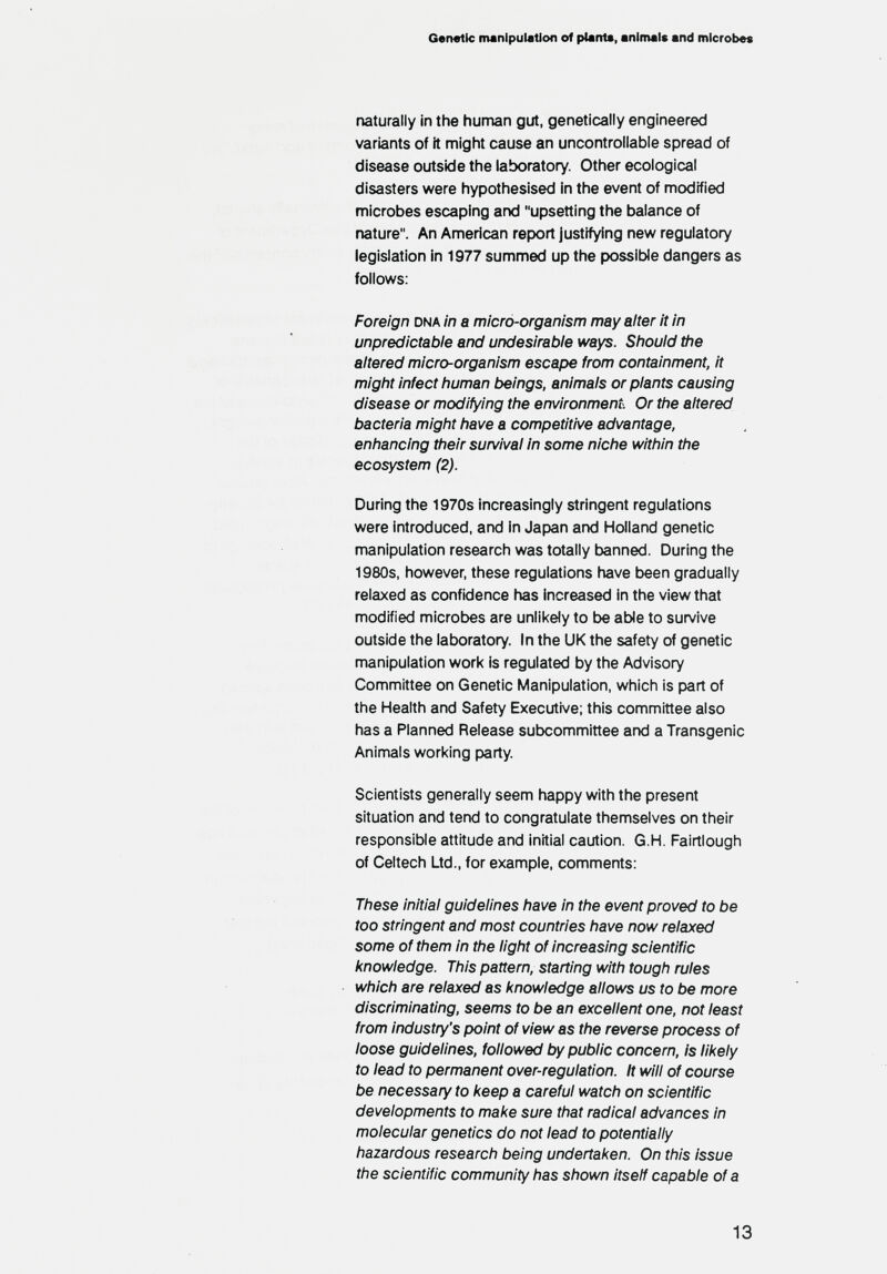 Gen«tlc manipulation of plant«, animale and microbes naturally in the human gut, genetically engineered variants of ft might cause an uncontrollable spread of disease outside the laboratory. Other ecological disasters were hypothesised in the event of modified microbes escaping and upsetting the balance of nature. An American report justifying new regulatory legislation in 1977 summed up the possible dangers as follows: Foreign dna in a micro-organism may alter it in unpredictable and undesirable ways. Should the altered micro-organism escape from containment, It might infect human beings, animals or plants causing disease or modifying the environment. Or the altered bacteria might have a competitive advantage, enhancing their survival in some niche within the ecosystem (2). During the 1970s increasingly stringent regulations were introduced, and in Japan and Holland genetic manipulation research was totally banned. During the 1980s, however, these regulations have been gradually relaxed as confidence has increased in the view that modified microtis are unlikely to be able to sun/ive outside the laboratory. In the UK the safety of genetic manipulation work is regulated by the Advisory Committee on Genetic Manipulation, which is part of the Health and Safety Executive; this committee also has a Planned Release subcommittee and a Transgenic Animals working party. Scientists generally seem happy with the present situation and tend to congratulate themselves on their responsible attitude and Initial caution. G.H. Fairtlough of Celtech Ltd., for example, comments: These Initial guidelines have in the event proved to be too stringent and most countries have now relaxed some of them In the light of increasing scientific knowledge. This pattern, starting with tough rules which are relaxed as knowledge allows us to be more discriminating, seems to be an excellent one, not least from industry's point of view as the reverse process of loose guidelines, followed by public concern, is likely to lead to permanent over-regulation. It will of course be necessary to keep a careful watch on scientific developments to make sure that radical advances In molecular genetics do not lead to potentially hazardous research being undertaken. On this Issue the scientific community has shown itself capable of a 13