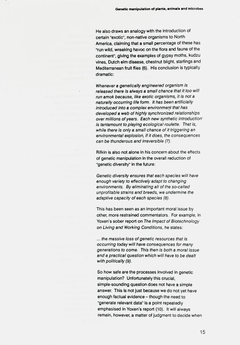 e«n«tlc manipulation of plant«, animais and microbes He also draws an analogy with the introduction of certain exotic, non-native organisms to North America, claiming that a snnall percentage of these has run wild, wreal<ing havoc on the flora arxJ fauna of the continent, giving the examples of gypsy moths, kudzu vines, Dutch elm disease, chestnut blight, starlings and Mediterranean fruit flies (6). His conclusion is typically dramatic: Whenever a genetically engineered organism is released there Is always a small chance that it too will run amok because, like exotic organisms, it is not a naturally occurring life form. It has been artificially Introduced into a complex environment that has developed a web of highly synchronized relationships over millions of years. Each new synthetic introduction' is tantamount to playing ecological roulette. That is, while there is only a small chance of it triggering an environmental explosion, if it does, the consequences can be thunderous and irreversible (7). Rifl<in is also not alone in his concern about the effects of genetic manipulation in the overall reduction of genetic diversity in the future; Genetic diversity ensures that each species will have enough variety to effectively adapt to changing environments. By eliminating all of the so-called unprofitable strains and breeds, we undermine the adaptive capacity of each species (8). This has been seen as an important moral issue by other, more restrained commentators. For example, in Yoxen's sober report on The Impact of Biotechnology on Living and Working Conditions, he states: ... the massive loss of genetic resources that is occurring today will have consequences for many generations to come. This then is tюth a moral issue and a practical question which will have to be dealt with politically (9). So how safe are the processes involved in genetic manipulation? Unfortunately this crucial, simple-sounding question does not have a simple answer. This is not just because we do not yet have enough factual evidence - though the need to generate relevant data is a point repeatedly emphasised in Yoxen's report (10). It will always remain, however, a nnatter of judgment to decide when 15