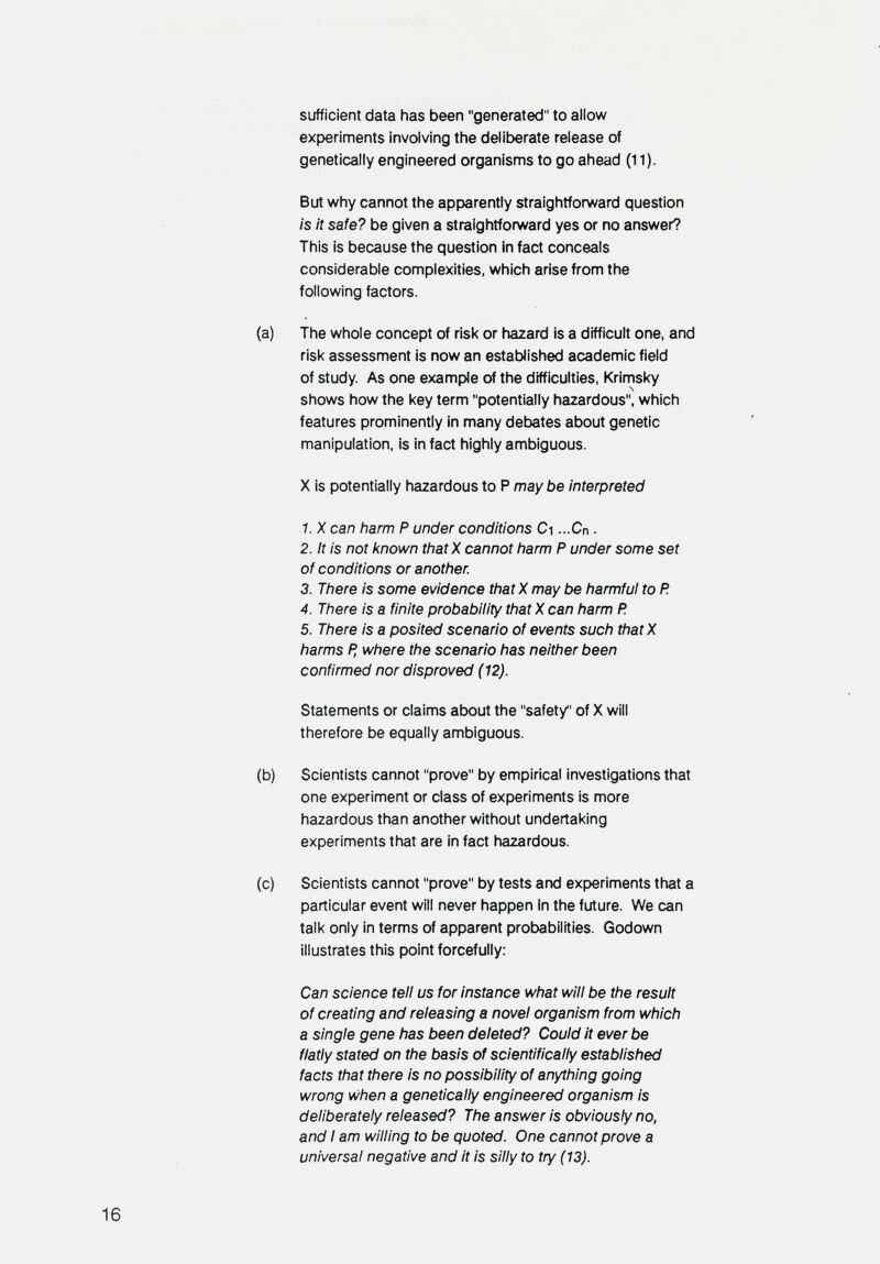 sufficient data has been generated to allow experiments involving the deliberate release of genetically engineered organisms to go ahead (11). But why cannot the apparently straightforward question is it safe? be given a straightforward yes or no answer? This is because the question in fact conceals considerable complexities, which arise from the following factors. (a) The whole concept of risk or hazard is a difficult one, and risk assessment is now an established academic field of study. As one example of the difficulties, Krimsky shows how the key term potentially hazardous, which features prominently in many debates about genetic manipulation, is in fact highly ambiguous. X is potentially hazardous to P maybe interpreted 1. X can harm P under conditions Ci ...Cn . 2. It is not known that X cannot harm P under some set of conditions or another. 3. There is some evidence that X may be harmful to P. 4. There is a finite probability that X can harm P. 5. There is a posited scenario of events such thatX harms P, where the scenario has neither been confirmed nor disproved ( 12). Statements or claims about the safety of X will therefore be equally ambiguous. (b) Scientists cannot prove by empirical investigations that one experiment or class of experiments is more hazardous than another without undertaking experiments that are in fact hazardous. (c) Scientists cannot prove by tests and experiments that a particular event will never happen in the future. We can talk only in terms of apparent probabilities. Godown illustrates this point forcefully: Can science tell us for instance what will be the result of creating and releasing a novel organism from which a single gene has been deleted? Could It ever be flatly stated on the basis of scientifically established facts that there is no possibility of anything going wrong when a genetically engineered organism is deliberately released? The answer is obviously no, and I am willing to be quoted. One cannot prove a universal negative and it is silly to try (13). 16