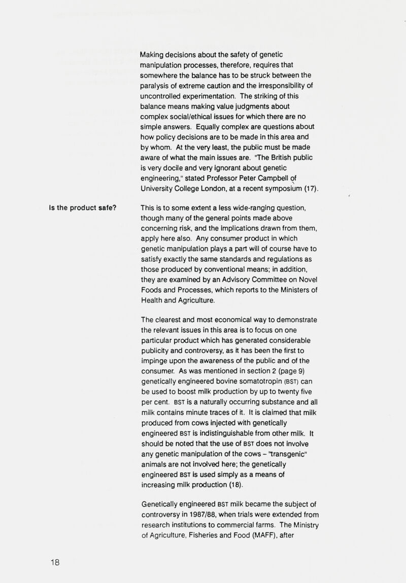 Making decisions about the safety of genetic manipulation processes, therefore, requires that somewhere the balance has to be struck between the paralysis of extreme caution and the irresponsibility of uncontrolled experimentation. The striking of this balance means making value judgments about complex social/ethical issues for which there are no simple answers. Equally complex are questions about how policy decisions are to be made in this area and by whom. At the very least, the public must be made aware of what the main issues are. 'The British public is very docile and very ignorant about genetic engineering, stated Professor Peter Campbell of University College London, at a recent symposium (17). Is the product safe? This is to some extent a less wide-ranging question, though many of the general points made above concerning risk, and the implications drawn from them, apply here also. Any consumer product in which genetic manipulation plays a part will of course have to satisfy exactly the same standards and regulations as those produced by conventional means; in addition, they are examined by an Advisory Committee on Novel Foods and Processes, which reports to the Ministers of Health and Agriculture. The clearest and most economical way to demonstrate the relevant issues in this area is to focus on one particular product which has generated considerable publicity and controversy, as it has been the first to impinge upon the awareness of the public and of the consumer As was mentioned in section 2 (page 9) genetically engineered bovine somatotropin (bst) can be used to boost milk production by up to twenty five per cent. bst is a naturally occurring substance and all milk contains minute traces of it. It is claimed that milk produced from cows injected with genetically engineered bst is indistinguishable from other milk. It should be noted that the use of bst does not involve any genetic manipulation of the cows - 'transgenic animals are not involved here; the genetically engineered bst is used simply as a means of increasing milk production (18). Genetically engineered bst milk became the subject of controversy in 1987/88, when trials were extended from research institutions to commercial farms. The Ministry of Agriculture, Fisheries and Food (MAFF), after 18