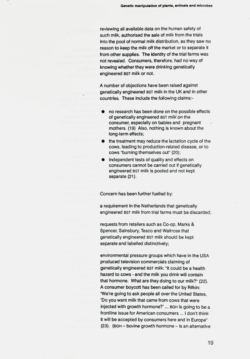 Genetic manlpuiatton of plants, animals and microbes reviewing all available data on the human safety of such milk, authorised the sale of milk from the trials into the pool of normal milk distribution, as they saw no reason to keep the milk off the market or to separate it from other supplies. The kJentity of the trial farms was not revealed. Consumers, therefore, had no way of knowing whether they were drinking genetically engineered bst milk or not. A number of objections have been raised against genetically engineered bst milk in the UK and in other countries. These include the following claims:- • no research has been done on the possible effects of genetically engineered bst miik^on the consumer, especially on babies and pregnant mothers. (19) Also, nothing is known about the long-term effects: • the treatment may reduce the lactation cycle of the cows, leading to production-related disease, or to cows burning themselves out (20); • independent tests of quality and effects on consumers cannot be carried out if genetically engineered bst milk is pooled and not kept separate (21). Concern has been further fuelled by: a requirement in the Netherlands that genetically engineered bst milk from trial farms must be discarded; requests from retailers such as Co-op, Marks & Spencer, Sainsbury, Teseo and Waitrose that genetically engineered bst milk should be kept separate and labelled distinctively; environmental pressure groups which have in the USA produced television commercials claiming of genetically engineered bst milk: it could be a health hazard to cows - and the milk you drink will contain that homnone. What are they doing to our milk? (22). A consumer boycott has been called for by Rifkin: We're going to ask people all over the United States, 'Do you want milk that came from cows that were injected with growth honnone?'... bgh is going to be a frontline issue for American consumers... I don't think it will be accepted by consumers here and in Europe (23). (bgh - bovine grov^h hormone - is an alternative 19