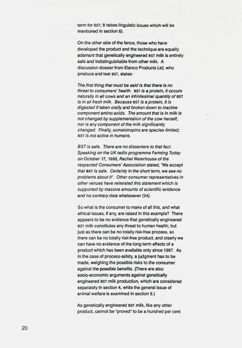 term for bst; it raises linguistic issues which will be mentioned in section 6). On the other side of the fence, those who have developed the product and the technique are equally adamant that genetically engineered bst mille is entirely safe and Indistinguishable from other milk. A discussion dossier from Elanco Products Ltd, who produce and test bst, states: The, first thing that must be said is that there Is no threat to consumers' health, bst Is a protein. It occurs naturally In all cows and an infinitesimal quantity of bst Is In all fresh milk. Because bst Is a protein, it Is digested if taken orally and broken down to Inactive component amino acids. The amount that Is In milk Is not changed by supplementation of the cow herself, nor Is any component of the milk significantly changed. Finally, somatotropins are species limited; bst is not active In humans. BST is safe. There are no dissenters to that fact. Speaking on the UK radio programme Farming Today on October 17, 1988, Rachel Waterhouse of the respected Consumers'Association stated, We accept that bst Is safe. Certainly in the short term, we see no problems about it. Other consumer representatives in other venues have reiterated this statement which is supported by massive amounts of scientific evidence and no contrary data whatsoever (24). So what is the consumer to make of all this, and what ethical issues, if any, are raised in this example? There appears to be no evidence that genetically engineered bst milk constitutes any threat to human health; but just as there can be no totally risk-free process, so there can be no totally risk-free product, and clearly we can have no evidence of the long-term effects of a product which has been available only since 1987. As in the case of process-safety, a Judgment has to be made, weighing the possible risks to the consumer against the possible benefits. (There are also socio-economic arguments against genetically engineered bst milk production, which are considered separately in section 4, while the general issue of animal welfare is examined in section 5.) As genetically engineered bst milk, like any other product, cannot be proved to be a hundred per cent