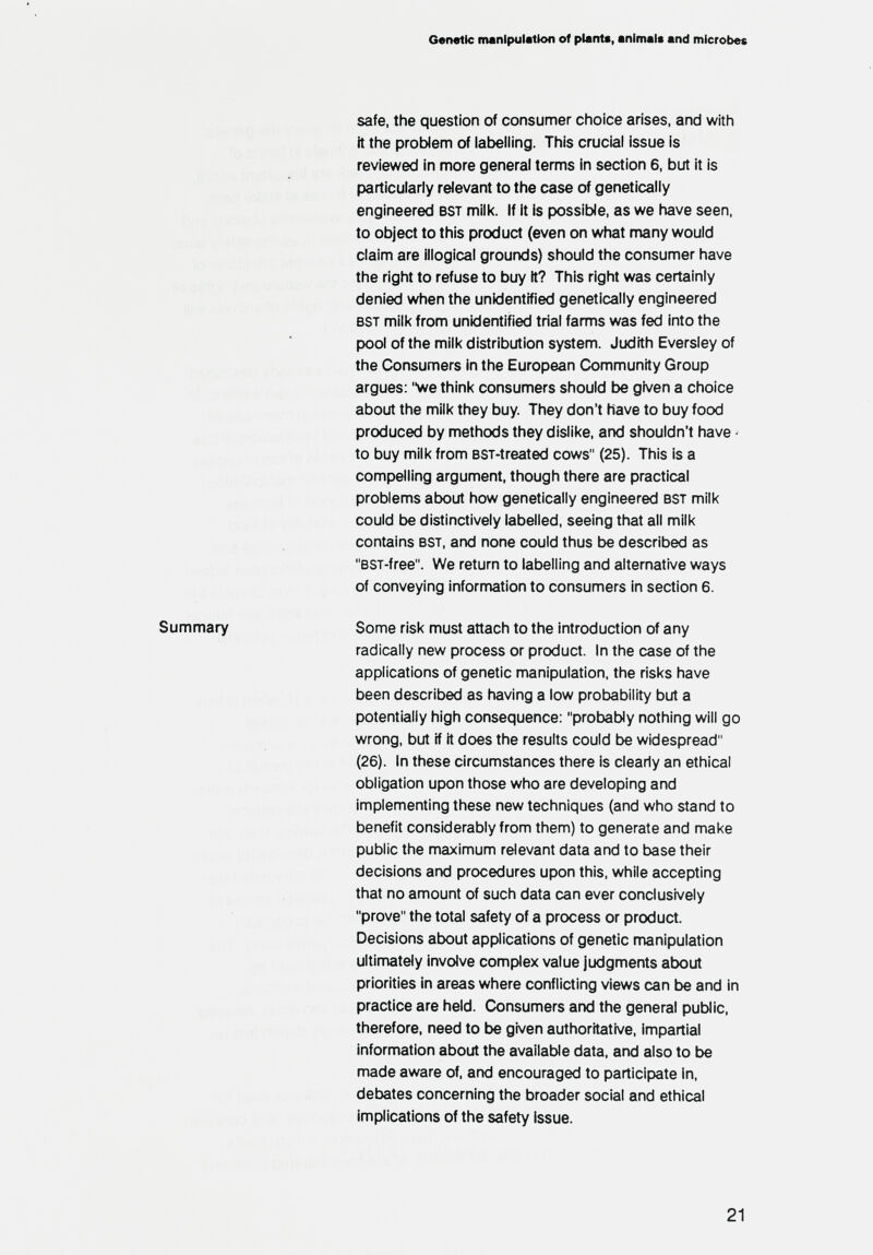 Genetic manipulation of plant«, animal« and microbes safe, the question of consumer choice arises, and with it the problem of iaijeliing. This crucial issue is reviewed in more general terms in section 6, but it is particularly relevant to the case of genetically engineered bst milk. If It is possible, as we have seen, to object to this product (even on what many would claim are illogical grourxJs) should the consumer have the right to refuse to buy it? This right was certainly denied when the unidentified genetically engineered bst milk from unidentified trial farms was fed into the pool of the milk distribution system. Judith Eversley of the Consumers in the European Community Group argues: we think consumers should be given a choice about the milk they buy. They don't have to buy food produced by methods they dislike, and shouldn't have - to buy milk from ssT-treated cows (25). This is a compelling argument, though there are practical problems about how genetically engineered bst milk could be distinctively labelled, seeing that all milk contains bst, and none could thus be described as bst-free. We return to labelling and alternative ways of conveying information to consumers in section 6. Some risk must attach to the introduction of any radically new process or product. In the case of the applications of genetic manipulation, the risks have been described as having a low probability but a potentially high consequence: probably nothing will go wrong, but if it does the results could be widespread (26). In these circumstances there is clearly an ethical obligation upon those who are developing and implementing these new techniques (and who stand to benefit considerably from them) to generate and make public the maximum relevant data and to base their decisions and procedures upon this, while accepting that no amount of such data can ever conclusively prove the total safety of a process or product. Decisions about applications of genetic manipulation ultimately involve complex value judgments about priorities in areas where conflicting views can be and in practice are held. Consumers and the general public, therefore, need to be given authoritative, impartial information about the available data, and also to be made aware of, and encouraged to participate in, debates concerning the broader social and ethical implications of the safety issue.
