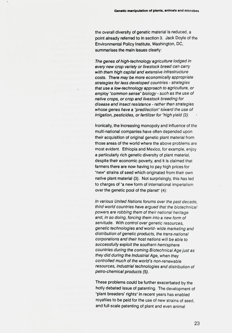 Genetic manipulation of plant*, animals and microbes the overall diversity of genetic material is reduced, a point already referred to in section 3. Jack Doyle of the Environmental Policy Institute, Washington, DC, summarises the main issues clearly: The genes of high-technology agriculture lodged in every new crop variety or livestock breed can carry with them high capital and extensive infrastructure costs. There may be more economically appropriate strategies for less developed countries - strategies that use a low-technology approach to agriculture, or employ common sense biology - such as the use of native crops, or crop and livestock breeding for disease and insect resistance - rather than strategies whose genes have a predilection toward the use of irrigation, pesticides, or fertilizer for high yield (2). Ironically, the increasing monopoly and influence of the multi-national companies have often depended upon their acquisition of original genetic plant material from those areas of the world where the above problems are most evident. Ethiopia and Mexico, for example, enjoy a particularly rich genetic diversity of plant material, despite their economic poverty, and it is claimed that farmers there are now having to pay high prices for new strains of seed which originated from their own native plant material (3). Not surprisingly, this has led to charges of a new form of international imperialism over the genetic pool of the planet (4): In various United Nations forums over the past decade, third world countries have argued that the biotechnical powers are robbing them of their national heritage and, in so doing, forcing them into a new form of servitude. With control over genetic resources, genetic technologies and world- wide marketing and distribution of genetic products, the trans-national corporations and their host nations will be able to successfully exploit the southern hemisphere countries during the coming Biotechnical Age just as . they did during the Industrial Age, when they controlled much of the world's non-renewable resources, industrial technologies and distribution of petro-chemical products (5). These problems could be further exacerbated by the hotly debated issue of patenting. The development of plant breeders' rights in recent years has enabled royalties to be paid for the use of new strains of seed, and full-scale patenting of plant and even animal 23