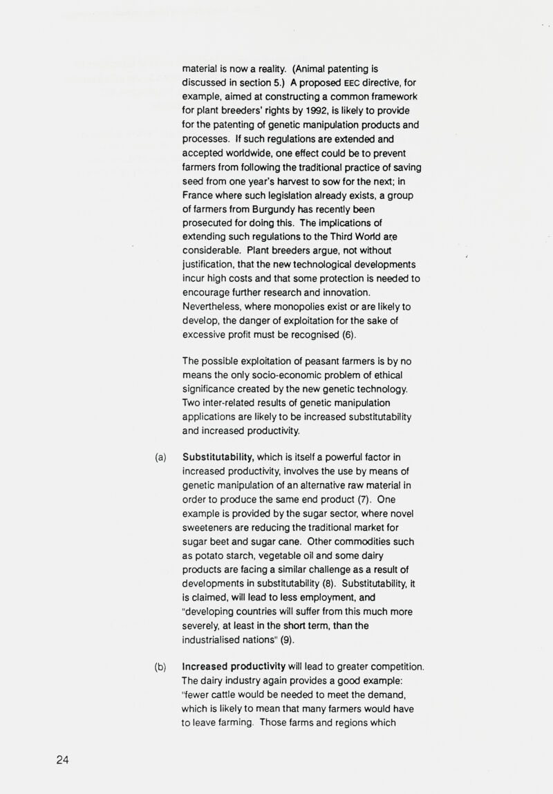 material is now a reality. (Animal patenting is discussed in section 5.) A proposed EEC directive, for example, aimed at constructing a common framework for plant breeders' rights by 1992, is likely to provide for the patenting of genetic manipulation products and processes. If such regulations are extended and accepted worldwide, one effect could be to prevent farmers from following the traditional practice of saving seed from one year's harvest to sow for the next; in France where such legislation already exists, a group of farmers from Burgundy has recently been prosecuted for doing this. The implications of extending such regulations to the Third World are considerable. Plant breeders argue, not without justification, that the new technological developments incur high costs and that some protection is needed to encourage further research and innovation. Nevertheless, where monopolies exist or are likely to develop, the danger of exploitation for the sake of excessive profit must be recognised (6). The possible exploitation of peasant farmers is by no means the only socio-economic problem of ethical significance created by the new genetic technology. Two inter-related results of genetic manipulation applications are likely to be increased substitutability and increased productivity. Substitutability, which is itself a powerful factor in increased productivity, involves the use by means of genetic manipulation of an alternative raw material in order to produce the same end product (7). One example is provided by the sugar sector, where novel sweeteners are reducing the traditional market for sugar beet and sugar cane. Other commodities such as potato starch, vegetable oil and some dairy products are facing a similar challenge as a result of developments in substitutability (8). Substitutability, it is claimed, will lead to less employment, and developing countries will suffer from this much more severely at least in the short term, than the industrialised nations (9). Increased productivity will lead to greater competition. The dairy industry again provides a good examp)le; fewer cattle would be needed to meet the demand, which is likely to mean that many farmers would have to leave farming. Those farms and regions which