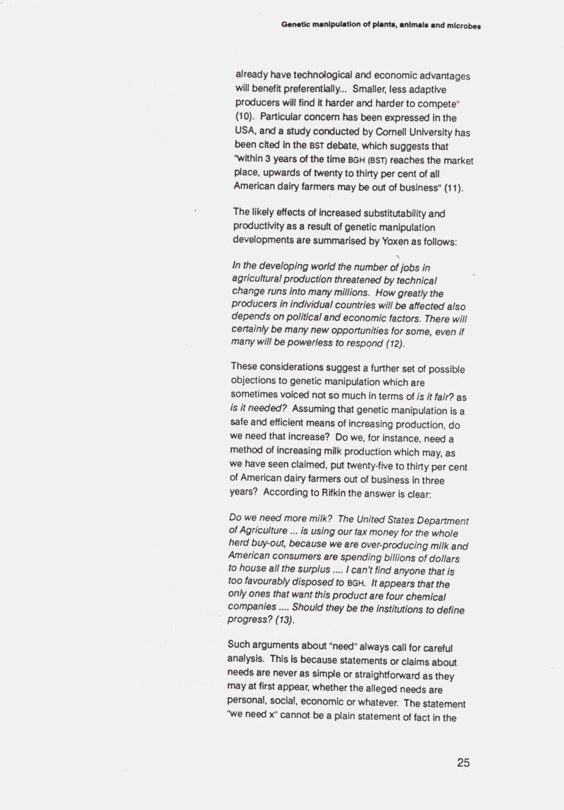 Genetic manipulation of pianto, animal« and microbes already have technological and economic advantages will benefit preferentially... Smaller, less adaptive producers will find it harder and harder to compete (10). Particular concern has been expressed in the USA, and a study conducted by Cornell University has been cited in the bst debate, which suggests that within 3 years of the time bgh (bst) reaches the market place, upwards of twenty to thirty per cent of ail American dairy farmers may be out of business (11 ). The likely effects of increased substitutability and productivity as a result of genetic nnanipulation developments are summarised by Yoxen as follows: л In the developing world the number of jobs in agricultural production threatened by technical change runs into many millions. How greatly the producers in individual countries will be affected also depends on political and economic factors. There will certainly be many new opportunities for some, even if many will be powerless to respond ( 12). These considerations suggest a further set of possible objections to genetic manipulation which are sometimes voiced not so much in terms of is it fair? as is it needed? Assuming that genetic manipulation is a safe and efficient means of increasing production, do we need that increase? Do we, for instance, need a method of increasing milk production which may. as we have seen claimed, put twenty-five to thirty per cent of American dairy farmers out of business in three years? According to Rifkin the answer is clear: Do we need more milk? The United States Department of Agriculture ...is using our tax money for the whole herd buy-out, because we are over-producing milk and American consumers are spending billions of dollars to house all the surplus.... I can't find anyone that is too favourably disposed to bgh. It appears that the only ones that want this product are four chemical companies.... Should they be the institutions to define progress? (13). Such arguments about need always call for careful analysis. This is because statements or claims about needs are never as simple or straightforward as they may at first appear, whether the alleged needs are personal, social, economic or whatever. The statement we need x cannot be a plain statement of fact in the 25