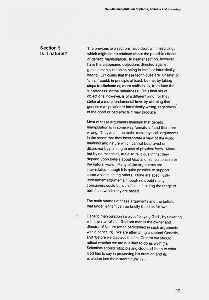 Genetic riMnlpuIatlon of ptarrU, animals and microbes Section 5 The previous two sections have dealt with misgivings Is it natural? which might be entertained about the possible effects of genetic manipulation. In neither section, however, have there appeared objections directed against genetic nnanipulation as being in itself, or intrinsically, wrong. Criticisms that these techniques are unsafe or unfair could, in principle at least, be met by taking steps to eliminate or. more realistically, to reduce the unsafeness or the unfairness. This final set of objections, however, is of a different4<ind, for they strike at a more fundamental level by claiming that genetic manipulation is intrinsically wrong, regardless of the good or bad effects It may produce. Most of these arguments maintain tfiat genetic manipulation is in some way unnatural and therefore wrong. They are in the main metaphysical arguments in the sense that they incorporate a view of the world, mankind and nature which cannot be proved or disproved by pointing to sets of physical facts. (Иапу, but by no means all. are also religious in that they depend upon tjeliefs about God and his relationship to the natural world. Many of the arguments are inter-related, though it is quite possible to support some while rejecting others. None are specifically consumer arguments, though no doubt many consumers could be identified as holding the range of beliefs on which they are based. The main strands of these arguments and the beliefs that underlie them can be briefly listed as follows; 1. Genetic manipulation involves playing God, by tinkering with the stuff of life. God not man is the owner and director of Nature (often personified in such arguments with a capital N). We are attempting a second Genesis, and before we displace the first Creator we should reflect whether we are qualified to do as well (1). Scientists should stop playing God and listen to what God has to say in presen/ing his creation and its evolution into the distant future (2). 27