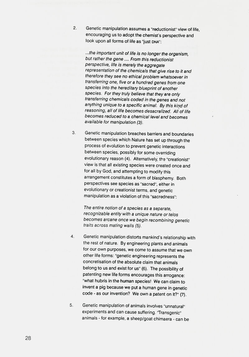 2. Genetic manipulation assumes a reductionist view of life, encouraging us to adopt the chemist's perspective and look upon all forms of life as just dna: ...the important unit of life is no longer the organism, but rather the gene.... From this reductionist perspective, life is merely the aggregate representation of the chemicals that give rise to it and therefore they see no ethical problem whatsoever in transferring one, five or a hundred genes from one species into the hereditary blueprint of another species. For they truly believe that they are only transferring chemicals coded in the genes and not anything unique to a specific animal. By this kind of reasoning, all of life becomes desacralized. All of life becomes reduced to a chemical level and becomes available for manipulation (3). 3. Genetic manipulation breaches barriers and boundaries between species which Nature has set up through the . process of evolution to prevent genetic interactions between species, possibly for some overriding evolutionary reason (4). Alternatively, the creationist view is that all existing species were created once and for all by God. and attempting to modify this arrangement constitutes a form of blasphemy Both perspectives see species as sacred, either in evolutionary or creationist terms, and genetic manipulation as a violation of this sacredness: The entire notion of a species as a separate, recognizable entity with a unique nature or telos becomes arcane once we begin recombining genetic traits across mating walls (5). 4. Genetic manipulation distorts mankind's relationship with the rest of nature. By engineering plants and animals for our own purposes, we come to assume that we own other life forms: genetic engineering represents the concrétisation of the absolute claim that animals belong to us and exist for us (6). The possibility of patenting new life forms encourages this arrogance: what hubris in the human species! We can claim to invent a pig because we put a human gene in genetic code - as our invention? We own a patent on it? (7). 5. Genetic manipulation of animals involves unnatural experiments and can cause suffering. 'Transgenic animals - for example, a sheep/goat chimaera - can be 28