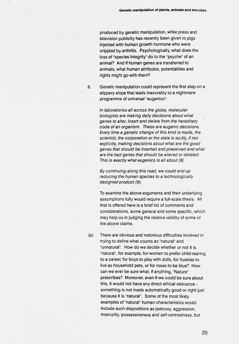 Genetic manipulation of plants, animals and microbes produced by genetic manipulation, while press and television publicity has recently been given to pigs injected with human growth hormone who were crippled by arthritis. Psychologically, what does the loss of species integrity do to the psyche of an animal? And if hunnan genes are transferred to animals, what human attributes, potentialities and rights might go with them? 6. Genetic manipulation could represent the first step on a slippery slope that leads inexorably to a nightmare programme of universal eugenics: In laboratories all across the globe, njolecular biologists are making daily decisions about what genes to alter, insert and delete from the hereditary code of an organism. These are eugenic decisions. Every time a genetic change of this kind is made, the scientist, the corporation or the state is tacitly, if not explicitly, making decisions about what are the good genes that should be inserted and presen/ed and what are the bad genes that should be altered or deleted. This is exactly what eugenics is all about (8). By continuing along this road, we could end up reducing the human species to a technologically designed product (9). To examine the above arguments and their underlying assumptions fully would require a full-scale thesis. All that is offered here is a brief list of comments and considerations, some general and some specific, which may help us in judging the relative validity of some of the above claims. (a) There are obvious and notorious difficulties involved in trying to define what counts as natural and unnatural. How do we decide whether or not it is natural, for example, for women to prefer child-rearing to a career, for boys to play with dolls, for huskies to live as household pets, or for roses to be blue? How can we ever be sure what, if anything, Nature prescribes? Moreover, even if we could be sure about this, it would not have any direct ethical relevance - something is not made automatically good or right just because it is natural. Some of the most likely examples of natural human characteristics would include such dispositions as jealousy, aggression, insecurity, possessiveness and self-centredness, but 29