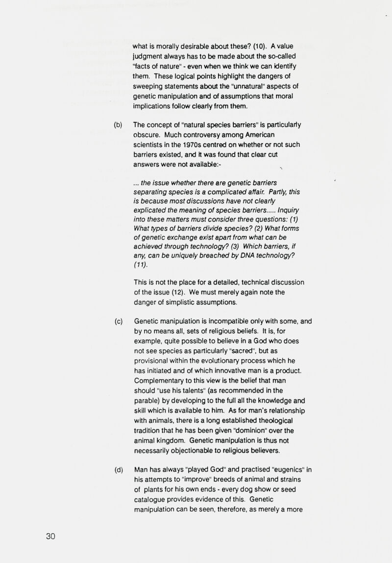 what is morally desirable about these? (10). A value judgment always has to be made about the so-called facts of nature - even when we think we can identify them. These logical points highlight the dangers of sweeping statements atx^ut the unnatural aspects of genetic manipulation and of assumptions that moral implications follow clearly from them. (b) The concept of natural species barriers is particularly obscure. Much controversy among American scientists in the 1970s centred on whether or not such barriers existed, and it was found that clear cut answers were not available;- л ... the issue whether there are genetic barriers separating species is a complicated affair Partly, this is because most discussions have not clearly explicated the meaning of species barriers Inquiry into these matters must consider three questions: (1) What types of barriers divide species? (2) What forms of genetic exchange exist apart from what can be achieved through technology? (3) Which barriers, if any, can be uniquely breached by DNA technology? (11). This is not the place for a detailed, technical discussion of the issue (12). We must merely again note the danger of simplistic assumptions. (c) Genetic manipulation is incompatible only with some, and by no means all, sets of religious beliefs. It is, for example, quite possible to believe in a God who does not see species as particularly sacred, but as provisional within the evolutionary process which he has initiated and of which innovative man is a product. Complementary to this view is the belief that man should use his talents (as recommended in the parable) by developing to the full all the knowledge and skill which is available to him. As for man's relationship with animals, there is a long established theological tradition that he has been given dominion over the animal kingdom. Genetic manipulation is thus not necessarily objectionable to religious believers. (d) Man has always played God and practised eugenics in his attempts to improve breeds of animal and strains of plants for his own ends - every dog show or seed catalogue provides evidence of this. Genetic manipulation can be seen, therefore, as merely a more 30