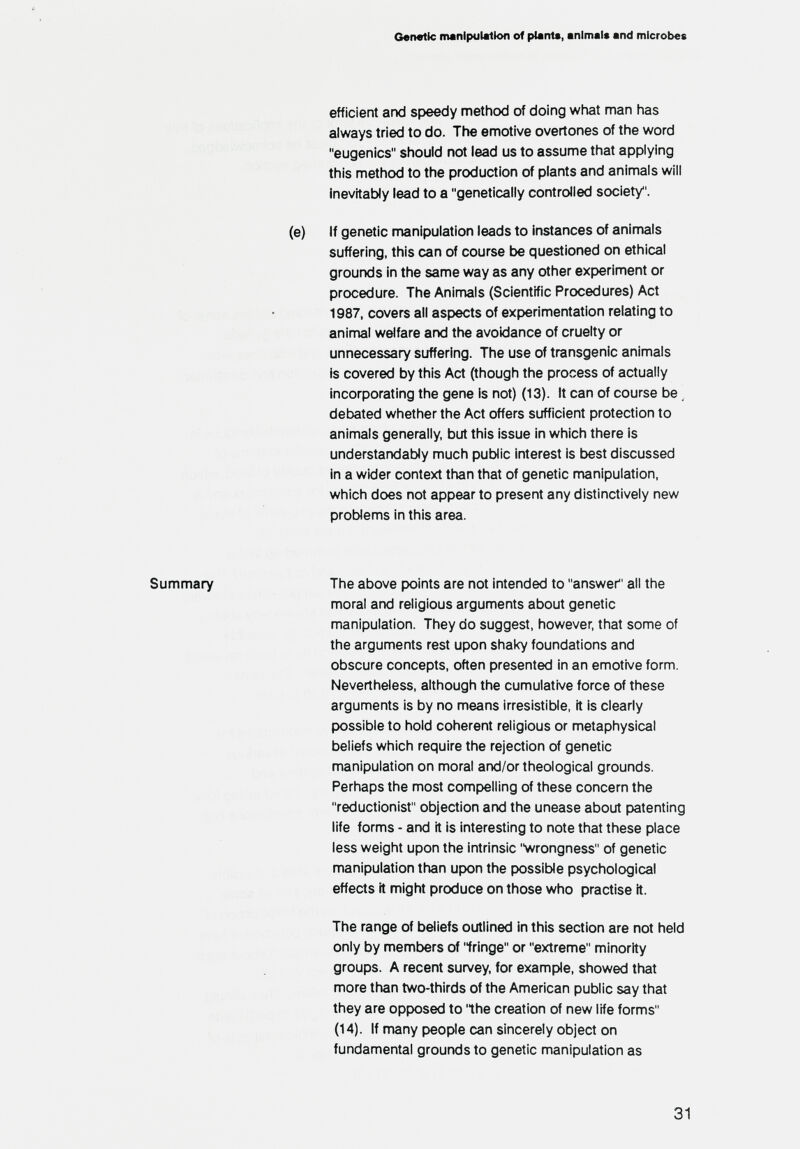 G«n«tlc manipulation of planU, animal« and microbes efficient and speedy method of doing what man has always tried to do. The emotive overtones of the word eugenics should not lead us to assume that applying this method to the production of plants and animals will Inevitably lead to a genetically controlled society. (e) If genetic manipulation leads to instances of animals suffering, this can of course be questioned on ethical grounds in the same way as any other experiment or procedure. The Animals (Scientific Procedures) Act 1987, covers all aspects of experimentation relating to animal welfare and the avoidance of cruelty or unnecessary suffering. The use of transgenic animals is covered by this Act (though the process of actually incorporating the gene is not) (13). It can of course be, debated whether the Act offers sufficient protection to animals generally, but this issue in which there is understandably much public interest is best discussed in a wider context than that of genetic nranipulation, which does not appear to present any distinctively new problems in this area. Summary The above points are not intended to answer all the moral and religious arguments about genetic manipulation. They do suggest, however, that some of the arguments rest upon shaky foundations and obscure concepts, often presented in an emotive form. Nevertheless, although the cumulative force of these arguments is by no means irresistible, it is clearly possible to hold coherent religious or metaphysical beliefs which require the rejection of genetic manipulation on moral and/or theological grounds. Perhaps the most compelling of these concern the reductionist objection and the unease about patenting life forms - and it is interesting to note that these place less weight upon the intrinsic wrongness of genetic manipulation than upon the possible psychological effects it might produce on those who practise it. The range of beliefs outlined in this section are not held only by members of iringe or extreme minority groups. A recent survey, for example, showed that more than two-thirds of the American public say that they are opposed to 'Ihe creation of new life forms (14). If many people can sincerely object on fundamental grounds to genetic manipulation as 31
