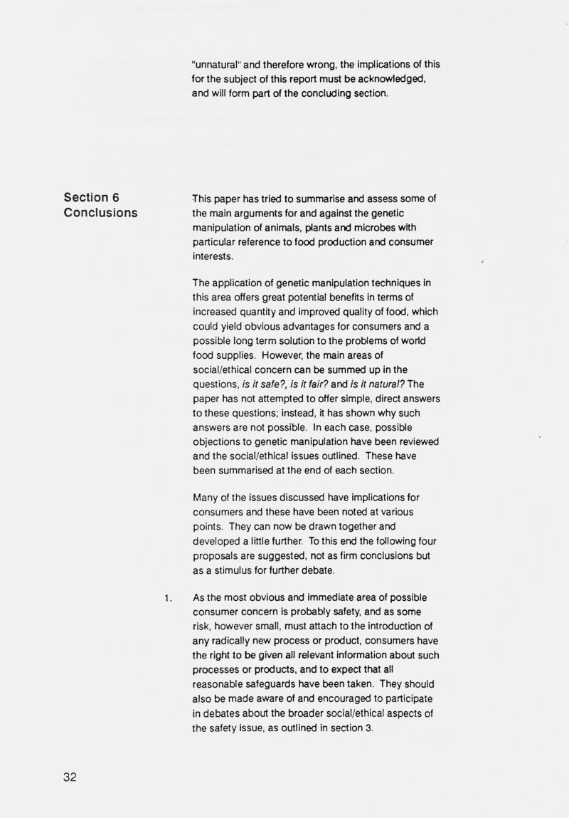 unnatural and therefore wrong, the implications of this for the subject of this report must be aci<nowledged, and will form part of the concluding section. Section 6 This paper has tried to summarise and assess some of Conclusions the main arguments for and against the genetic manipulation of animals, plants and microbes with particular reference to food production and consumer interests. The application of genetic manipulation techniques in this area offers great potential benefits in terms of increased quantity and improved quality of food, which could yield obvious advantages for consumers and a possible long term solution to the problems of world food supplies. However, the main areas of social/ethical concern can t>e summed up in the questions, is it safe?, is it fair? and Is it natural? The paper has not attempted to offer simple, direct answers to these questions; instead, it has shown why such answers are not possible. In each case, possible objections to genetic manipulation have been reviewed and the social/ethical issues outlined. These have been summarised at the end of each section. Many of the issues discussed have implications for consumers and these have been noted at various points. They can now be drawn together and developed a little further To this end the following four proposals are suggested, not as firm conclusions but as a stimulus for further debate. 1. As the most obvious and immediate area of possible consumer concern is probably safety, and as some risk, however small, must attach to the introduction of any radically new process or product, consumers have the right to be given all relevant information about such processes or products, and to expect that all reasonable safeguards have been taken. They should also be made aware of and encouraged to participate in debates about the broader social/ethical aspects of the safety issue, as outlined in section 3. 32