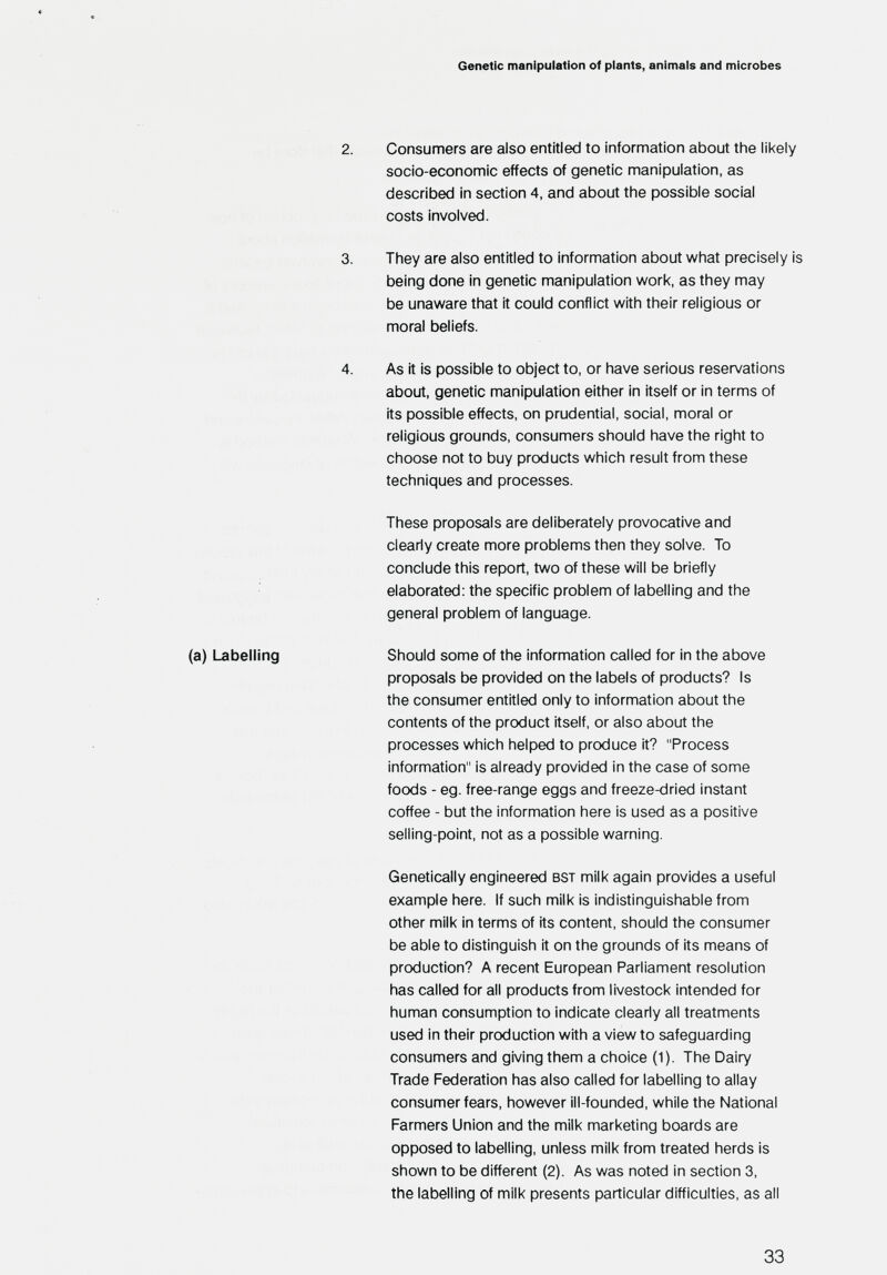 Genetic manipulation of plants, animals and microbes 2. Consumers are also entitled to infornnation about the likely socio-economic effects of genetic manipulation, as described in section 4, and about the possible social costs involved. 3. They are also entitled to information about what precisely is being done in genetic manipulation work, as they may be unaware that it could conflict with their religious or moral beliefs. 4. As it is possible to object to, or have serious reservations about, genetic manipulation either in itself or in terms of its possible effects, on prudential, social, moral or religious grounds, consumers should have the right to choose not to buy products which result from these techniques and processes. These proposals are deliberately provocative and clearly create more problems then they solve. To conclude this report, two of these will be briefly elaborated: the specific problem of labelling and the general problem of language. (a) Labelling Should some of the information called for in the above proposals be provided on the labels of products? Is the consumer entitled only to information about the contents of the product itself, or also about the processes which helped to produce it? Process information is already provided in the case of some foods - eg. free-range eggs and freeze-dried instant coffee - but the information here is used as a positive selling-point, not as a possible warning. Genetically engineered bst milk again provides a useful example here. If such milk is indistinguishable from other milk in terms of its content, should the consumer be able to distinguish it on the grounds of its means of production? A recent European Parliament resolution has called for all products from livestock intended for human consumption to indicate clearly all treatments used in their production with a view to safeguarding consumers and giving them a choice (1). The Dairy Trade Federation has also called for labelling to allay consumer fears, however ill-founded, while the National Farmers Union and the milk marketing boards are opposed to labelling, unless milk from treated herds is shown to be different (2). As was noted in section 3, the labelling of milk presents particular difficulties, as all 33