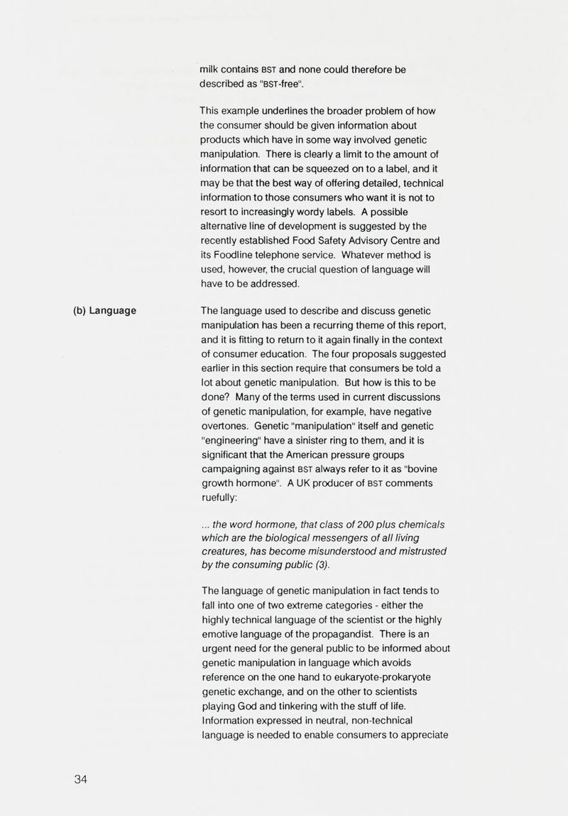 milk contains bst and none could therefore be described as BST-free. This example underlines the broader problem of how the consumer should be given information about products which have in some way involved genetic manipulation. There is clearly a limit to the amount of information that can be squeezed on to a label, and it may be that the best way of offering detailed, technical information to those consumers who want it is not to resort to increasingly wordy labels. A possible alternative line of development is suggested by the recently established Food Safety Advisory Centre and its Foodline telephone service. Whatever method is used, however, the crucial question of language will have to be addressed. (b) Language The language used to describe and discuss genetic manipulation has been a recurring theme of this report, and it is fitting to return to it again finally in the context of consumer education. The four proposals suggested earlier in this section require that consumers be told a lot about genetic manipulation. But how is this to be done? Many of the terms used in current discussions of genetic manipulation, for example, have negative overtones. Genetic manipulation itself and genetic engineering have a sinister ring to them, and it is significant that the American pressure groups campaigning against bst always refer to it as bovine growth hormone. A UK producer of bst comments ruefully; ... the word hormone, that class of 200 plus chemicals which are the biological messengers of all living creatures, has become misunderstood and mistrusted by the consuming public (3). The language of genetic manipulation in fact tends to fall into one of two extreme categories - either the highly technical language of the scientist or the highly emotive language of the propagandist. There is an urgent need for the general public to be informed about genetic manipulation in language which avoids reference on the one hand to eukaryote-prokaryote genetic exchange, and on the other to scientists playing God and tinkering with the stuff of life. Information expressed in neutral, non-technical language is needed to enable consumers to appreciate 34