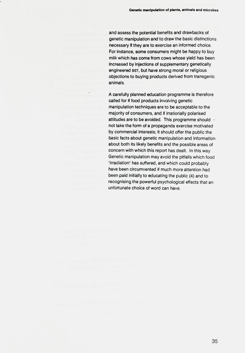 Genette manipulation of plant«, animals and microbes and assess the potential benefits and drawtacks of genetic manipulation and to draw the basic distinctions necessary if they are to exercise an informed choice. For instance, some consumers might be iiappy to buy milk which has come from cows whose yield has been increased by injections of supplementary genetically engineered bst, but have strong moral or religious objections to buying products derived from transgenic animals. A carefully planned education programme is therefore called for if food products involving genetic manipulation techniques are to be acceptable to the majority of consumers, and if irrationally polarised attitudes are to be avoided. This programme should - not take the form of a propaganda exercise motivated by commercial interests; it should offer the public the basic facts about genetic manipulation and information about both its likely benefits and the possible areas of concern with which this report has dealt. In this way Genetic manipulation may avoid the pitfalls which food irradiation has suffered, and which could protjably have been circumvented if much more attention had been paid initially to educating the public (4) and to recognising the powerful psychological effects that an unfortunate choice of word can have. 35