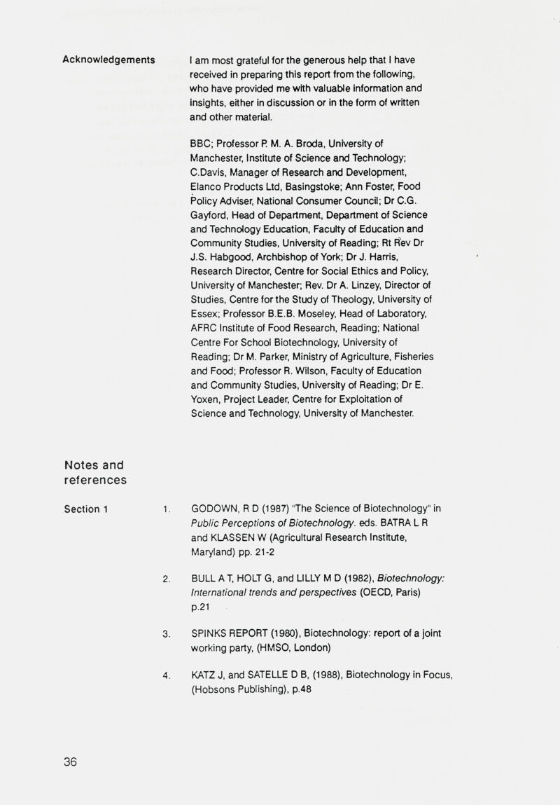 Acknowledgements I am most grateful for the generous help that I have received in preparing this report from the following, who have provided me with valuatde information and insights, either in discussion or in the form of written and other material. BBC; Professor R M. A. Broda, University of Manchester, Institute of Science and Technology; C.Davis. Manager of Research and Development, Elanco Products Ltd, Basingstoke: Ann Foster, Food Policy Adviser, National Consumer Council; Dr C.G. Gayford, Head of Department, Department of Science and Technology Education, Faculty of Education and Community Studies, University of Reading; Rt R^v Dr J.S. Habgood, Archbishop of York; Dr J. Harris, Research Director, Centre for Social Ethics and Policy, University of Manchester; Rev. Dr A. Linzey, Director of Studies, Centre for the Study of Theology, University of Essex; Professor B.E.B. Moseley, Head of Laboratory, AFRC Institute of Food Research, Reading; National Centre For School Biotechnology, University of Reading; Dr M. Parker, Ministry of Agriculture, Fisheries and Food; Professor R. Wilson, Faculty of Education and Community Studies, University of Reading; Dr E. Yoxen, Project Leader, Centre for Exploitation of Science and Technology, University of Manchester. Notes and references Section 1 1. GODOWN, R D (1987) The Science of Biotechnology in Public Perceptions of Biotechnology, eds. BATRA L R and KLASSEN W (Agricultural Research Institute, Maryland) pp. 21-2 2. BULL A T HOLT G. and LILLY M D (1982), Biotechnology: International trends and perspectives (OECD, Paris) p.2l 3. SPINKS REPORT (1980), Biotechnology: report of a joint working party, (HMSO, London) 4. KATZ J, and SATELLE D B, (1988), Biotechnology in Focus, (Hobsons Publishing), p.48 36