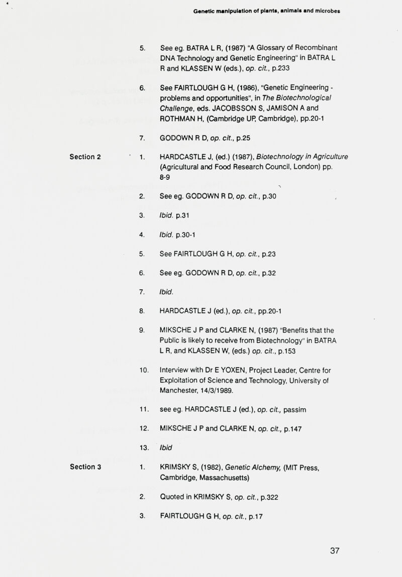 Genette iminipulation of plants, animal« and microbes 5. See eg. В ATRA L R, (1987) A Glossary of Recombinant DNA Technology and Genetic Engineering in BATRA L R and KLASSEN W (eds.), op. cit., p.233 6. See FAIRTLOUGH G H, (1986), Genetic Engineering - problems and opportunities, in The Biotechnological Challenge, eds. JACOBSSON S, JAMISON A and ROTHMAN H. (Cambridge UP. Cambridge), pp.20-1 7. GODOWN R D, op. cit., p.25 Section 2 1. HARDCASTLE J, (ed.) (1987), Biotechnology in Agriculture (Agricultural and Food Research Council, London) pp. 8-9 л 2. See eg. GODOWN R D, op. cit., p.30 3. Ibid. p.31 4. ibid, p.30-1 5. See FAIRTLOUGH G H, op. c/f., р.23 6. See eg. GODOWN R D, op. cit, p.32 7. Ibid. 8. HARDCASTLE J (ed.), op. c/f., pp.20-1 9. MIKSCHE J P and CLARKE N, (1987) Benefits that the Public is likely to receive from Biotechnology in BATRA L R, and KLASSEN W, (eds.) op. cit., p.153 10. Inten/iew with Dr E YOXEN, Project Leader, Centre for Exploitation of Science and Technology, University of Manchester, 14/3/1989. 11. see eg. HARDCASTLE J (ed.), op. cit., passim 12. MIKSCHE J P and CU^RKE N, op. cit., p.147 13. Ibid Section 3 1. KRIMSKY S, (1982), Genetic Alchemy, (MIT Press, Cambridge, Massachusetts) 2. Quoted in KRIMSKY S, op. cit, p.322 3. FAIRTLOUGH G H, op. cit, p.17 37