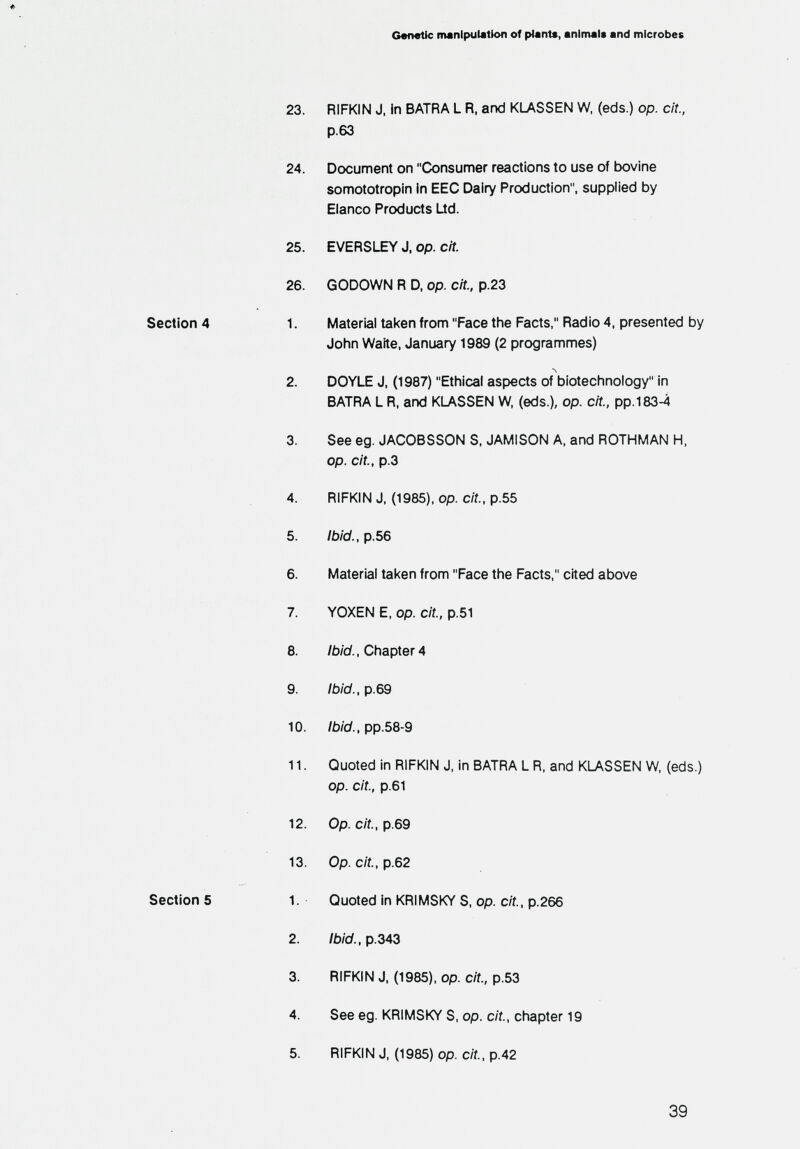 Genetic manipulation of plant«, animal* and microbes 23. RIFKIN J, in BATRA L R, and KLASSEN W, (eds.) op. cit., p.63 24. Document on Consumer reactions to use of bovine somototropin in EEC Dairy Production, supplied by Eianco Products Üd. 25. EVERSI^ J, op. cit. 26. GODOWN R D, op. cit., p.23 Section 4 1. Material taken from Face the Facts, Radio 4, presented by John Waite, January 1989 (2 programmes) 2. DOYLE J, (1987) Ethical aspects of biotechnology in BATRA L R, and KLASSEN W, (eds.), op. cit., pp.183-4 3. See eg. JACOBSSON S. JAMISON A, and ROTHMAN H. op. cit., p.3 4. RIFKIN J, (1985), op. c/f., p.55 5. Ibid., p.56 6. Material taken from Face the Facts, cited above 7. YOXEN E, op. cit., p.51 8. /b/d. Chapter4 9. Ibid., p.69 10. Ibid., pp.58-9 11. Quoted in RIFKIN J, in BATRA L R, and KLASSEN W. (eds.) op. cit., p.61 12. Op. cit., p.69 13. Op. cit., p.62 Section 5 1. Quoted in KRIMSKY S, op. cit, p.266 2. /Ь/У.,р.343 3. RIFKIN J, (1985), op. cit., p.53 4. See eg. KRIMSKY S, op. cit., chapter 19 5. RIFKIN J, (1985) op. cit., p.42 39
