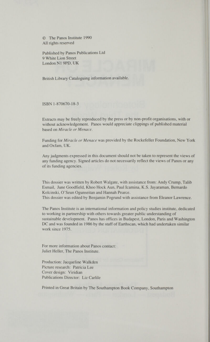 © The Panos Institute 1990 All rights reserved Published by Panos Publications Ltd 9 White Lion Street London N1 9PD, UK British Library Cataloguing information available. ISBN 1-870670-18-3 Extracts may be freely reproduced by the press or by non-profit organisations, with or without acknowledgement. Panos would appreciate clippings of published material based on Miracle or Menace. Funding for Miracle or Menace was provided by the Rockefeller Foundation, New York and Oxfam, UK. Any judgments expressed in this document should not be taken to represent the views of any funding agency. Signed articles do not necessarily reflect the views of Panos or any of its funding agencies. This dossier was written by Robert Walgate, with assistance from: Andy Crump, Talib Esmail, June Goodfield, Khoo Hock Aun, Paul Icamina, K.S. Jayaraman, Bernardo Kolcinski, O'Seun Ogunseitan and Hannah Pearce. This dossier was edited by Benjamin Pogrund with assistance from Eleanor Lawrence. The Panos Institute is an international information and policy studies institute, dedicated to working in partnership with others towards greater public understanding of sustainable development. Panos has offices in Budapest, London, Paris and Washington DC and was founded in 1986 by the staff of Earthscan, which had undertaken similar work since 1975. For more information about Panos contact: Juliet Heller, The Panos Institute. Production: Jacqueline Walkden Picture research: Patricia Lee Cover design: Viridian Publications Director: Liz Carlile Printed in Great Britain by The Southampton Book Company, Southampton
