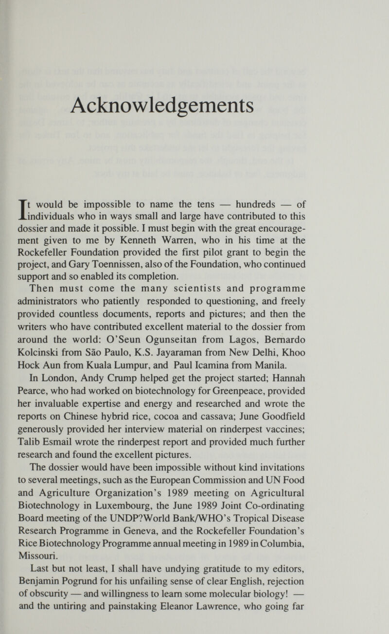 Acknowledgements It would be impossible to name the tens — hundreds — of individuals who in ways small and large have contributed to this dossier and made it possible. I must begin with the great encourage¬ ment given to me by Kenneth Warren, who in his time at the Rockefeller Foundation provided the first pilot grant to begin the project, and Gary Toennissen, also of the Foundation, who continued support and so enabled its completion. Then must come the many scientists and programme administrators who patiently responded to questioning, and freely provided countless documents, reports and pictures; and then the writers who have contributed excellent material to the dossier from around the world: O'Seun Ogunseitan from Lagos, Bernardo Kolcinski from Sao Paulo, K.S. Jayaraman from New Delhi, Khoo Hock Aun from Kuala Lumpur, and Paul Icamina from Manila. In London, Andy Crump helped get the project started; Hannah Pearce, who had worked on biotechnology for Greenpeace, provided her invaluable expertise and energy and researched and wrote the reports on Chinese hybrid rice, cocoa and cassava; June Goodfield generously provided her interview material on rindeфest vaccines; Talib Esmail wrote the rindeфest report and provided much further research and found the excellent pictures. The dossier would have been impossible without kind invitations to several meetings, such as the European Commission and UN Food and Agriculture Organization's 1989 meeting on Agricultural Biotechnology in Luxembourg, the June 1989 Joint Co-ordinating Board meeting of the UNDP?World Bank/WHO's Tropical Disease Research Programme in Geneva, and the Rockefeller Foundation's Rice Biotechnology Programme annual meeting in 1989 in Columbia, Missouri. Last but not least, I shall have undying gratitude to my editors, Benjamin Pogrund for his unfailing sense of clear English, rejection of obscurity — and willingness to leam some molecular biology! — and the untiring and painstaking Eleanor Lawrence, who going far