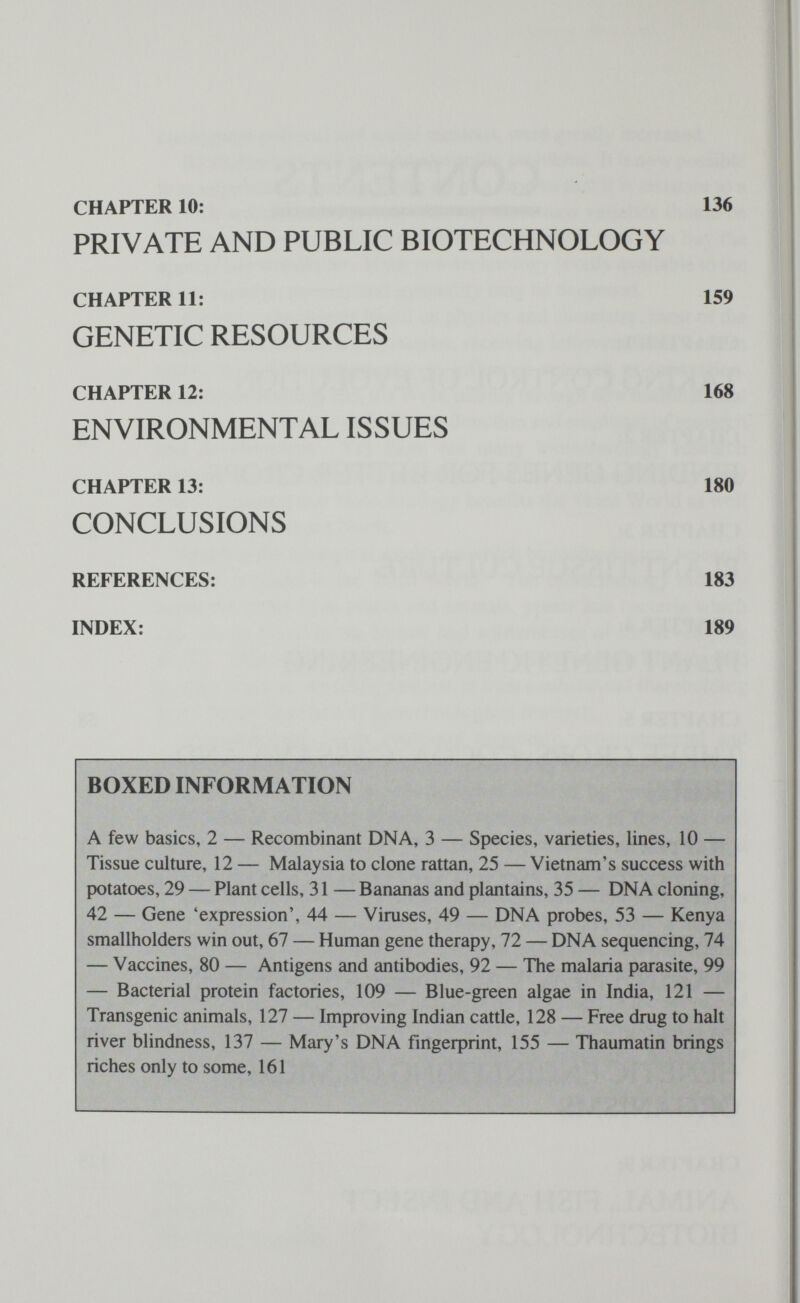 CHAPTER 10: 136 PRIVATE AND PUBLIC BIOTECHNOLOGY CHAPTER 11: 159 GENETIC RESOURCES CHAPTER 12: 168 ENVIRONMENTAL ISSUES CHAPTER 13: 180 CONCLUSIONS REFERENCES: 183 INDEX: 189 BOXED INFORMATION A few basics, 2 — Recombinant DNA, 3 — Species, varieties, lines, 10 — Tissue culture, 12 — Malaysia to clone rattan, 25 — Vietnam's success with potatoes, 29 — Plant cells, 31 — Bananas and plantains, 35 — DNA cloning, 42 — Gene 'expression', 44 — Viruses, 49 — DNA probes, 53 — Kenya smallholders win out, 67 — Human gene therapy, 72 — DNA sequencing, 74 — Vaccines, 80 — Antigens and antibodies, 92 — The malaria parasite, 99 — Bacterial protein factories, 109 — Blue-green algae in India, 121 — Transgenic animals, 127 — Improving Indian cattle, 128 — Free drug to halt river blindness, 137 — Mary's DNA fmgeфrint, 155 — Thaumatin brings riches only to some, 161