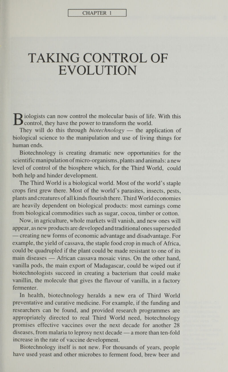 CHAPTER 1 TAKING CONTROL OF EVOLUTION Biologists can now control the molecular basis of life. With this control, they have the power to transform the world. They will do this through biotechnology — the application of biological science to the manipulation and use of living things for human ends. Biotechnology is creating dramatic new opportunities for the scientific manipulation of micro-organisms, plants and animals: a new level of control of the biosphere which, for the Third World, could both help and hinder development. The Third World is a biological world. Most of the world's staple crops first grew there. Most of the world's parasites, insects, pests, plants and creatures of all kinds flourish there. Third World economies are heavily dependent on biological products: most earnings come from biological commodities such as sugar, cocoa, timber or cotton. Now, in agriculture, whole markets will vanish, and new ones will appear, as new products are developed and traditional ones superseded — creating new forms of economic advantage and disadvantage. For example, the yield of cassava, the staple food crop in much of Africa, could be quadrupled if the plant could be made resistant to one of its main diseases — African cassava mosaic virus. On the other hand, vanilla pods, the main export of Madagascar, could be wiped out if biotechnologists succeed in creating a bacterium that could make vanillin, the molecule that gives the flavour of vanilla, in a factory fermenter. In health, biotechnology heralds a new era of Third World preventative and curative medicine. For example, if the funding and researchers can be found, and provided research programmes are appropriately directed to real Third World need, biotechnology promises effective vaccines over the next decade for another 28 diseases, from malaria to leprosy next decade — a more than ten-fold increase in the rate of vaccine development. Biotechnology itself is not new. For thousands of years, people have used yeast and other microbes to ferment food, brew beer and