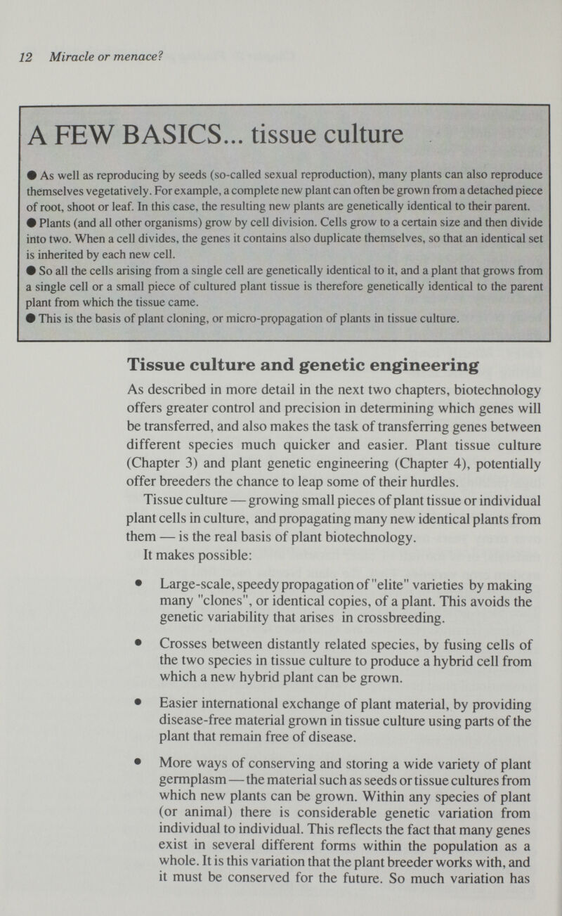 12 Miracle or menace? A FEW BASICS... tissue culture # As well as reproducing by seeds (so-called sexual reproduction), many plants can also reproduce themselves vegetatively. For example, a complete new plant can often be grown from a detached piece of root, shoot or leaf. In this case, the resulting new plants are genetically identical to their parent. # Plants (and all other organisms) grow by cell division. Cells grow to a certain size and then divide into two. When a cell divides, the genes it contains also duplicate themselves, so that an identical set is inherited by each new cell. # So all the cells arising from a single cell are genetically identical to it, and a plant that grows from a single cell or a small piece of cultured plant tissue is therefore genetically identical to the parent plant from which the tissue came. # This is the basis of plant cloning, or micro-propagation of plants in tissue culture. Tissue culture and genetic engineering As described in more detail in the next two chapters, biotechnology offers greater control and precision in determining which genes will be transferred, and also makes the task of transferring genes between different species much quicker and easier. Plant tissue culture (Chapter 3) and plant genetic engineering (Chapter 4), potentially offer breeders the chance to leap some of their hurdles. Tissue culture — growing small pieces of plant tissue or individual plant cells in culture, and propagating many new identical plants from them — is the real basis of plant biotechnology. It makes possible: • Large-scale, speedy propagation of elite varieties by making many clones, or identical copies, of a plant. This avoids the genetic variability that arises in crossbreeding. • Crosses between distantly related species, by fusing cells of the two species in tissue culture to produce a hybrid cell from which a new hybrid plant can be grown. • Easier international exchange of plant material, by providing disease-free material grown in tissue culture using parts of the plant that remain free of disease. • More ways of conserving and storing a wide variety of plant germplasm—the material such as seeds or tissue cultures from which new plants can be grown. Within any species of plant (or animal) there is considerable genetic variation from individual to individual. This reflects the fact that many genes exist in several different forms within the population as a whole. It is this variation that the plant breeder works with, and it must be conserved for the future. So much variation has