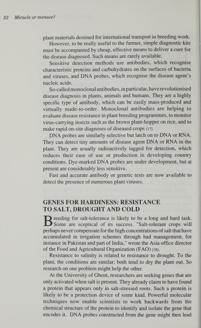 52 Miracle or menaced plant materials destined for international transport in breeding work. However, to be really useful to the farmer, simple diagnostic kits must be accompanied by cheap, effective means to deliver a cure for the disease diagnosed. Such means are rarely available. Sensitive detection methods use antibodies, which recognise characteristic proteins and carbohydrates on the surfaces of bacteria and viruses, and DNA probes, which recognise the disease agent's nucleic acids. So-called monoclonal antibodies, in particular, have revolutionised disease diagnosis in plants, animals and humans. They are a highly specific type of antibody, which can be easily mass-produced and virtually made-to-order. Monoclonal antibodies are helping to evaluate disease resistance in plant breeding programmes, to monitor virus-carrying insects such as the brown plant-hopper on rice, and to make rapid on-site diagnoses of diseased crops [17]. DNA probes are similarly selective but latch on to DNA or RNA. They can detect tiny amounts of disease agent DNA or RNA in the plant. They are usually radioactively tagged for detection, which reduces their ease of use or production in developing country conditions. Dye-marked DNA probes are under development, but at present are considerably less sensitive. Fast and accurate antibody or genetic tests are now available to detect the presence of numerous plant viruses. GENES FOR HARDINESS: RESISTANCE TO SALT, DROUGHT AND COLD Breeding for salt-tolerance is likely to be a long and hard task. Some are sceptical of its success. Salt-tolerant crops will perhaps never compensate for the high concentrations of salt that have accumulated in irrigation schemes through bad management, for instance in Pakistan and part of India, wrote the Asia office director of the Food and Agricultural Organization (FAO) [18]. Resistance to salinity is related to resistance to drought. To the plant, the conditions are similar: both tend to dry the plant out. So research on one problem might help the other. At the University of Ghent, researchers are seeking genes that are only activated when salt is present. They already claim to have found a protein that appears only in salt-stressed roots. Such a protein is likely to be a protection device of some kind. Powerful molecular techniques now enable scientists to work backwards from the chemical structure of the protein to identify and isolate the gene that encodes it. DNA probes constructed from the gene might then lead