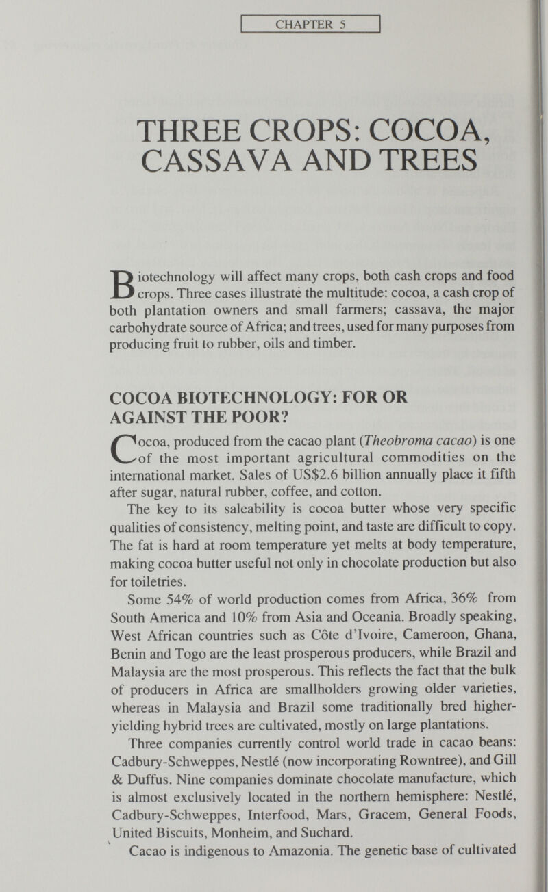 CHAPTER 5 THREE CROPS: COCOA, CASSAVA AND TREES Biotechnology will affect many crops, both cash crops and food crops. Three cases illustraté the multitude: cocoa, a cash crop of both plantation owners and small farmers; cassava, the major carbohydrate source of Africa; and trees, used for many purposes from producing fruit to rubber, oils and timber. COCOA BIOTECHNOLOGY: FOR OR AGAINST THE POOR? Cocoa, produced from the cacao plant {Theobroma cacao) is one of the most important agricultural commodities on the international market. Sales of US$2.6 billion annually place it fifth after sugar, natural rubber, coffee, and cotton. The key to its saleability is cocoa butter whose very specific qualities of consistency, melting point, and taste are difficult to copy. The fat is hard at room temperature yet melts at body temperature, making cocoa butter useful not only in chocolate production but also for toiletries. Some 54% of world production comes from Africa, 36% from South America and 10% from Asia and Oceania. Broadly speaking, West African countries such as Côte dTvoire, Cameroon, Ghana, Benin and Togo are the least prosperous producers, while Brazil and Malaysia are the most prosperous. This reflects the fact that the bulk of producers in Africa are smallholders growing older varieties, whereas in Malaysia and Brazil some traditionally bred higher- yielding hybrid trees are cultivated, mostly on large plantations. Three companies currently control world trade in cacao beans: Cadbury-Schweppes, Nestlé (now incoфorating Rowntree), and Gill & Duffus. Nine companies dominate chocolate manufacture, which is almost exclusively located in the northern hemisphere: Nestlé, Cadbury-Schweppes, Interfood, Mars, Gracem, General Foods, United Biscuits, Monheim, and Suchard. Ч Cacao is indigenous to Amazonia. The genetic base of cultivated