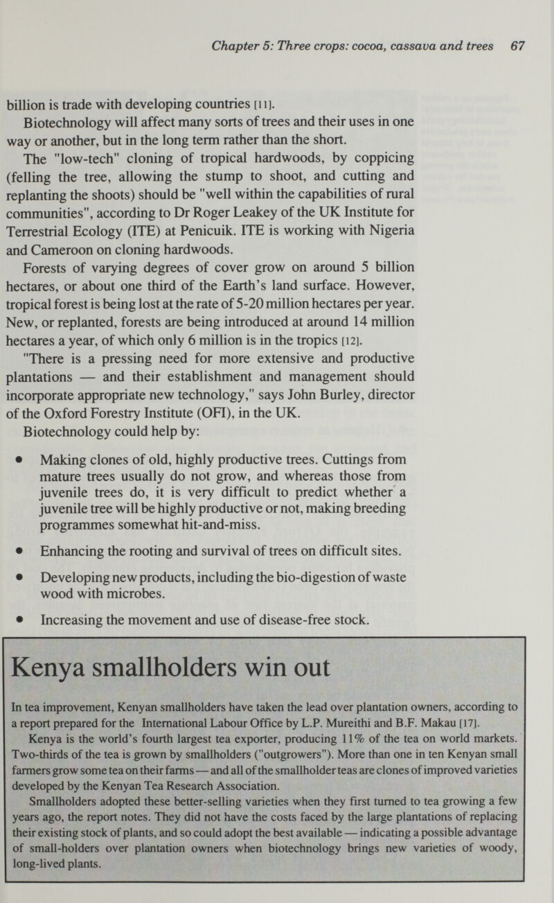 Chapter 5: Three crops: cocoa, cassava and trees 67 billion is trade with developing countries [ii]. Biotechnology will affect many sorts of trees and their uses in one way or another, but in the long term rather than the short. The low-tech cloning of tropical hardwoods, by coppicing (felling the tree, allowing the stump to shoot, and cutting and replanting the shoots) should be well within the capabilities of rural communities, according to Dr Roger Leakey of the UK Institute for Terrestrial Ecology (ITE) at Penicuik. ITE is working with Nigeria and Cameroon on cloning hardwoods. Forests of varying degrees of cover grow on around 5 billion hectares, or about one third of the Earth's land surface. However, tropical forest is being lost at the rate of 5-20 million hectares per year. New, or replanted, forests are being introduced at around 14 million hectares a year, of which only 6 million is in the tropics [12]. There is a pressing need for more extensive and productive plantations — and their establishment and management should incoфorate appropriate new technology, says John Burley, director of the Oxford Forestry Institute (OFI), in the UK. Biotechnology could help by: • Making clones of old, highly productive trees. Cuttings from mature trees usually do not grow, and whereas those from juvenile trees do, it is very difficult to predict whether a juvenile tree will be highly productive or not, making breeding programmes somewhat hit-and-miss. • Enhancing the rooting and survival of trees on difficult sites. • Developing new products, including the bio-digestion of waste wood with microbes. • Increasing the movement and use of disease-free stock. Kenya smallholders win out In tea improvement, Kenyan smallholders have taken the lead over plantation owners, according to a report prepared for the International Labour Office by L.P. Mureithi and B.F. Makau [17]. Kenya is the world's fourth largest tea exporter, producing 11% of the tea on world markets. Two-thirds of the tea is grown by smallholders (outgrowers)- More than one in ten Kenyan small farmers grow some tea on their farms—and all of the smallholder teas are clones of improved varieties developed by the Kenyan Tea Research Association. Smallholders adopted these better-selling varieties when they first turned to tea growing a few years ago, the report notes. They did not have the costs faced by the large plantations of replacing their existing stock of plants, and so could adopt the best available — indicating a possible advantage of small-holders over plantation owners when biotechnology brings new varieties of woody, long-lived plants.