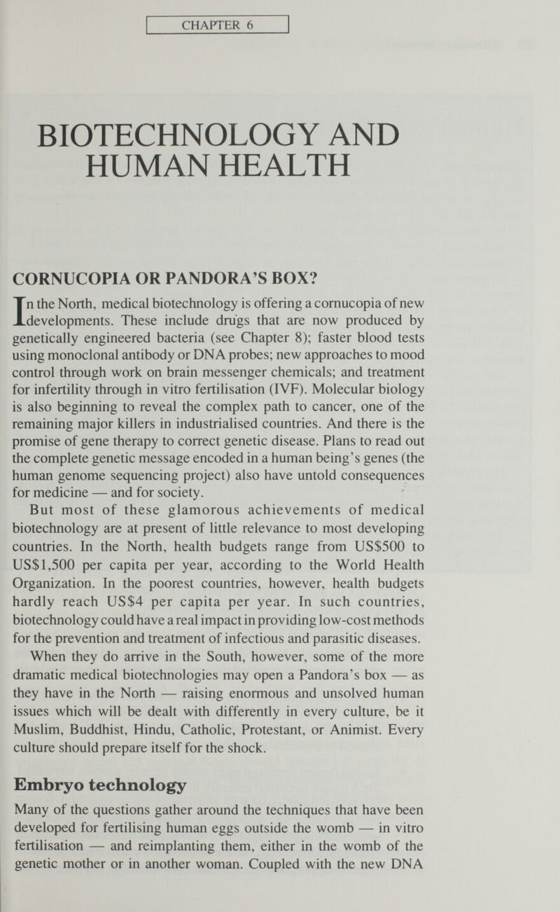 CHAPTER 6 BIOTECHNOLOGY AND HUMAN HEALTH CORNUCOPIA OR PANDORA'S BOX? In the North, medical biotechnology is offering a cornucopia of new developments. These include drugs that are now produced by genetically engineered bacteria (see Chapter 8); faster blood tests using monoclonal antibody or DNA probes; new approaches to mood control through work on brain messenger chemicals; and treatment for infertility through in vitro fertilisation (IVF). Molecular biology is also beginning to reveal the complex path to cancer, one of the remaining major killers in industrialised countries. And there is the promise of gene therapy to correct genetic disease. Plans to read out the complete genetic message encoded in a human being's genes (the human genome sequencing project) also have untold consequences for medicine — and for society. But most of these glamorous achievements of medical biotechnology are at present of little relevance to most developing countries. In the North, health budgets range from US$500 to US$1,500 per capita per year, according to the World Health Organization. In the poorest countries, however, health budgets hardly reach US$4 per capita per year. In such countries, biotechnology could have a real impact in providing low-cost methods for the prevention and treatment of infectious and parasitic diseases. When they do arrive in the South, however, some of the more dramatic medical biotechnologies may open a Pandora's box — as they have in the North — raising enormous and unsolved human issues which will be dealt with differently in every culture, be it Muslim, Buddhist, Hindu, Catholic, Protestant, or Animist. Every culture should prepare itself for the shock. Embryo technology Many of the questions gather around the techniques that have been developed for fertilising human eggs outside the womb — in vitro fertilisation — and reimplanting them, either in the womb of the genetic mother or in another woman. Coupled with the new DNA