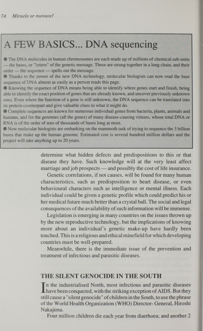 74 Miracle or menaceì A FEW BASICS... DNA sequencing # The DNA molecules in human chromosomes are each made up of millions of chemical sub-units — the bases, or letters of the genetic message. These are strung together in a long chain, and their order — the sequence — spells out the message. # Thanks to the power of the new DNA technology, molecular biologists can now read the base sequence of DNA almost as easily as a person reads this page. # Knowing the sequence of DNA means being able to identify where genes start and finish, being able to identify the exact position of genes that are akeady known, and uncover previously unknown ones. Even where the function of a gene is still unknown, the DNA sequence can be translated into its protein соитефаЛ and give valuable clues to what it might do. # Complete sequences are known for numerous individual genes from bacteria, plants, animals and humans, and for the genomes (all the genes) of many disease-causing viruses, whose total DNA or RNA is of the order of tens of thousands of bases long at most. # Now molecular biologists are embarking on the mammoth task of trying to sequence the 3 billion bases that make up the human genome. Estimated cost is several hundred million dollars and the project will take anything up to 20 years. determine what hidden defects and predispositions to this or that disease they have. Such knowledge will at the very least affect marriage and job prospects — and possibly the cost of life insurance. Genetic correlations, if not causes, will be found for many human characteristics, such as predisposition to heart disease, or even behavioural characters such as intelligence or mental illness. Each individual could be given a genetic profile which could predict his or her medical future much better than a crystal ball. The social and legal consequences of the availability of such information will be immense. Legislation is emerging in many countries on the issues thrown up by the new reproductive technology, but the implications of knowing more about an individual's genetic make-up have hardly been touched. This is a religious and ethical minefield for which developing countries must be well-prepared. Meanwhile, there is the immediate issue of the prevention and treatment of infectious and parasitic diseases. THE SILENT GENOCIDE IN THE SOUTH In the industrialised North, most infectious and parasitic diseases have been conquered, with the striking exception of AIDS. But they still cause a silent genocide of children in the South, to use the phrase of the World Health Organization (WHO) Director- General, Hiroshi Nakajima. Four million children die each year from diarrhoea; and another 2