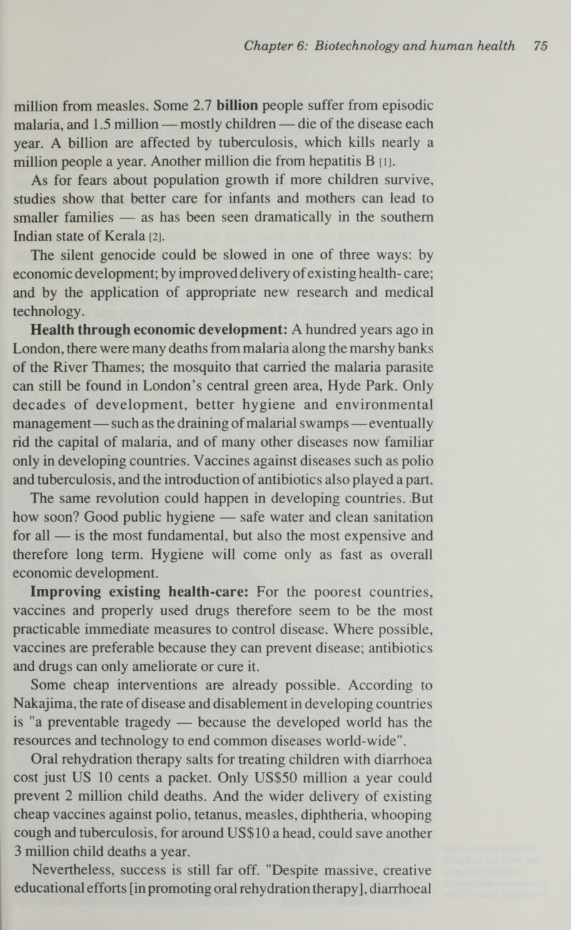 Chapter 6: Biotechnology and human health million from measles. Some 2.7 billion people suffer from episodic malaria, and 1.5 million — mostly children — die of the disease each year. A billion are affected by tuberculosis, which kills nearly a million people a year. Another million die from hepatitis В [i]. As for fears about population growth if more children survive, studies show that better care for infants and mothers can lead to smaller families — as has been seen dramatically in the southern Indian state of Kerala [2]. The silent genocide could be slowed in one of three ways: by economic development; by improved delivery of existing health- care; and by the application of appropriate new research and medical technology. Health through economic development: A hundred years ago in London, there were many deaths from malaria along the marshy banks of the River Thames; the mosquito that carried the malaria parasite can still be found in London's central green area, Hyde Park. Only decades of development, better hygiene and environmental management—such as the draining of malarial swamps—eventually rid the capital of malaria, and of many other diseases now familiar only in developing countries. Vaccines against diseases such as polio and tuberculosis, and the introduction of antibiotics also played a part. The same revolution could happen in developing countries. But how soon? Good public hygiene — safe water and clean sanitation for all — is the most fundamental, but also the most expensive and therefore long term. Hygiene will come only as fast as overall economic development. Improving existing health-care: For the poorest countries, vaccines and properly used drugs therefore seem to be the most practicable immediate measures to control disease. Where possible, vaccines are preferable because they can prevent disease; antibiotics and drugs can only ameliorate or cure it. Some cheap interventions are already possible. According to Nakajima, the rate of disease and disablement in developing countries is a preventable tragedy — because the developed world has the resources and technology to end common diseases world-wide. Oral rehydration therapy salts for treating children with diarrhoea cost just US 10 cents a packet. Only US$50 million a year could prevent 2 million child deaths. And the wider delivery of existing cheap vaccines against polio, tetanus, measles, diphtheria, whooping cough and tuberculosis, for around US$10 a head, could save another 3 million child deaths a year. Nevertheless, success is still far off. Despite massive, creative educational efforts [in promoting oral rehydration therapy], diarrhoeal