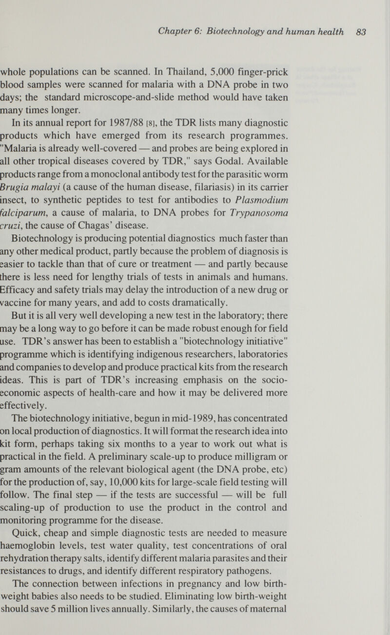 Chapter 6: Biotechnology and human health whole populations can be scanned. In Thailand, 5,000 finger-prick blood samples were scanned for malaria with a DNA probe in two days; the standard microscope-and-slide method would have taken many times longer. In its annual report for 1987/88 [8], the TDR lists many diagnostic products which have emerged from its research programmes. Malaria is already well-covered — and probes are being explored in all other tropical diseases covered by TDR, says Godal. Available products range from a monoclonal antibody test for the parasitic worm Brugia malayi (a cause of the human disease, filariasis) in its carrier insect, to synthetic peptides to test for antibodies to Plasmodium falciparum, a cause of malaria, to DNA probes for Trypanosoma cruzi, the cause of Chagas' disease. Biotechnology is producing potential diagnostics much faster than any other medical product, partly because the problem of diagnosis is easier to tackle than that of cure or treatment — and partly because there is less need for lengthy trials of tests in animals and humans. Efficacy and safety trials may delay the introduction of a new drug or vaccine for many years, and add to costs dramatically. But it is all very well developing a new test in the laboratory; there may be a long way to go before it can be made robust enough for field use. TDK's answer has been to establish a biotechnology initiative programme which is identifying indigenous researchers, laboratories and companies to develop and produce practical kits from the research ideas. This is part of TDR's increasing emphasis on the socio¬ economic aspects of health-care and how it may be delivered more effectively. The biotechnology initiative, begun in mid-1989, has concentrated on local production of diagnostics. It will format the research idea into kit form, perhaps taking six months to a year to work out what is practical in the field. A preliminary scale-up to produce milligram or gram amounts of the relevant biological agent (the DNA probe, etc) for the production of, say, 10,000 kits for large-scale field testing will follow. The final step — if the tests are successful — will be full scaling-up of production to use the product in the control and monitoring programme for the disease. Quick, cheap and simple diagnostic tests are needed to measure haemoglobin levels, test water quality, test concentrations of oral rehydration therapy salts, identify different malaria parasites and their resistances to drugs, and identify different respiratory pathogens. The connection between infections in pregnancy and low birth- weight babies also needs to be studied. Eliminating low birth-weight should save 5 million lives annually. Similarly, the causes of maternal