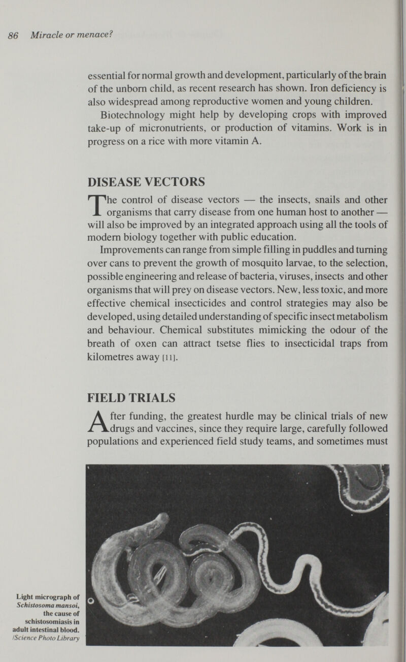 86 Miracle or menaceì essential for normal growth and development, particularly of the brain of the unborn child, as recent research has shown. Iron deficiency is also widespread among reproductive women and young children. Biotechnology might help by developing crops with improved take-up of micronutrients, or production of vitamins. Work is in progress on a rice with more vitamin A. DISEASE VECTORS The control of disease vectors — the insects, snails and other organisms that carry disease from one human host to another — will also be improved by an integrated approach using all the tools of modem biology together with public education. Improvements can range from simple filling in puddles and turning over cans to prevent the growth of mosquito larvae, to the selection, possible engineering and release of bacteria, viruses, insects and other organisms that will prey on disease vectors. New, less toxic, and more effective chemical insecticides and control strategies may also be developed, using detailed understanding of specific insect metabolism and behaviour. Chemical substitutes mimicking the odour of the breath of oxen can attract tsetse flies to insecticidal traps from kilometres away [ii]. FIELD TRIALS After funding, the greatest hurdle may be clinical trials of new drugs and vaccines, since they require large, carefully followed populations and experienced field study teams, and sometimes must Light micrograph of Schistosoma mansoi, the cause of schistosomiasis in adult intestinal blood. ¡Science Photo Library
