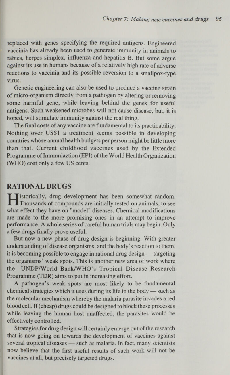 Chapter 7: Making new vaccines and drugs 95 replaced with genes specifying the required antigens. Engineered vaccinia has already been used to generate immunity in animals to rabies, herpes simplex, influenza and hepatitis B. But some argue against its use in humans because of a relatively high rate of adverse reactions to vaccinia and its possible reversion to a smallpox-type virus. Genetic engineering can also be used to produce a vaccine strain of micro-organism directly from a pathogen by altering or removing some harmful gene, while leaving behind the genes for useful antigens. Such weakened microbes will not cause disease, but, it is hoped, will stimulate immunity against the real thing. The final costs of any vaccine are fundamental to its practicability. Nothing over US$1 a treatment seems possible in developing countries whose annual health budgets per person might be little more than that. Current childhood vaccines used by the Extended Programme of Immuniaztion (EPI) of the World Health Organization (WHO) cost only a few US cents. RATIONAL DRUGS Historically, drug development has been somewhat random. Thousands of compounds are initially tested on animals, to see what effect they have on model diseases. Chemical modifications are made to the more promising ones in an attempt to improve performance. A whole series of careful human trials may begin. Only a few drugs finally prove useful. But now a new phase of drug design is beginning. With greater understanding of disease organisms, and the body's reaction to them, it is becoming possible to engage in rational drug design — targeting the organisms' weak spots. This is another new area of work where the UNDP/World Bank/WHO's Tropical Disease Research Programme (TDR) aims to put in increasing effort. A pathogen's weak spots are most likely to be fundamental chemical strategies which it uses during its life in the body — such as the molecular mechanism whereby the malaria parasite invades a red blood cell. If (cheap) drugs could be designed to block these processes while leaving the human host unaffected, the parasites would be effectively controlled. Strategies for drug design will certainly emerge out of the research that is now going on towards the development of vaccines against several tropical diseases — such as malaria. In fact, many scientists now believe that the first useful results of such work will not be vaccines at all, but precisely targeted drugs.