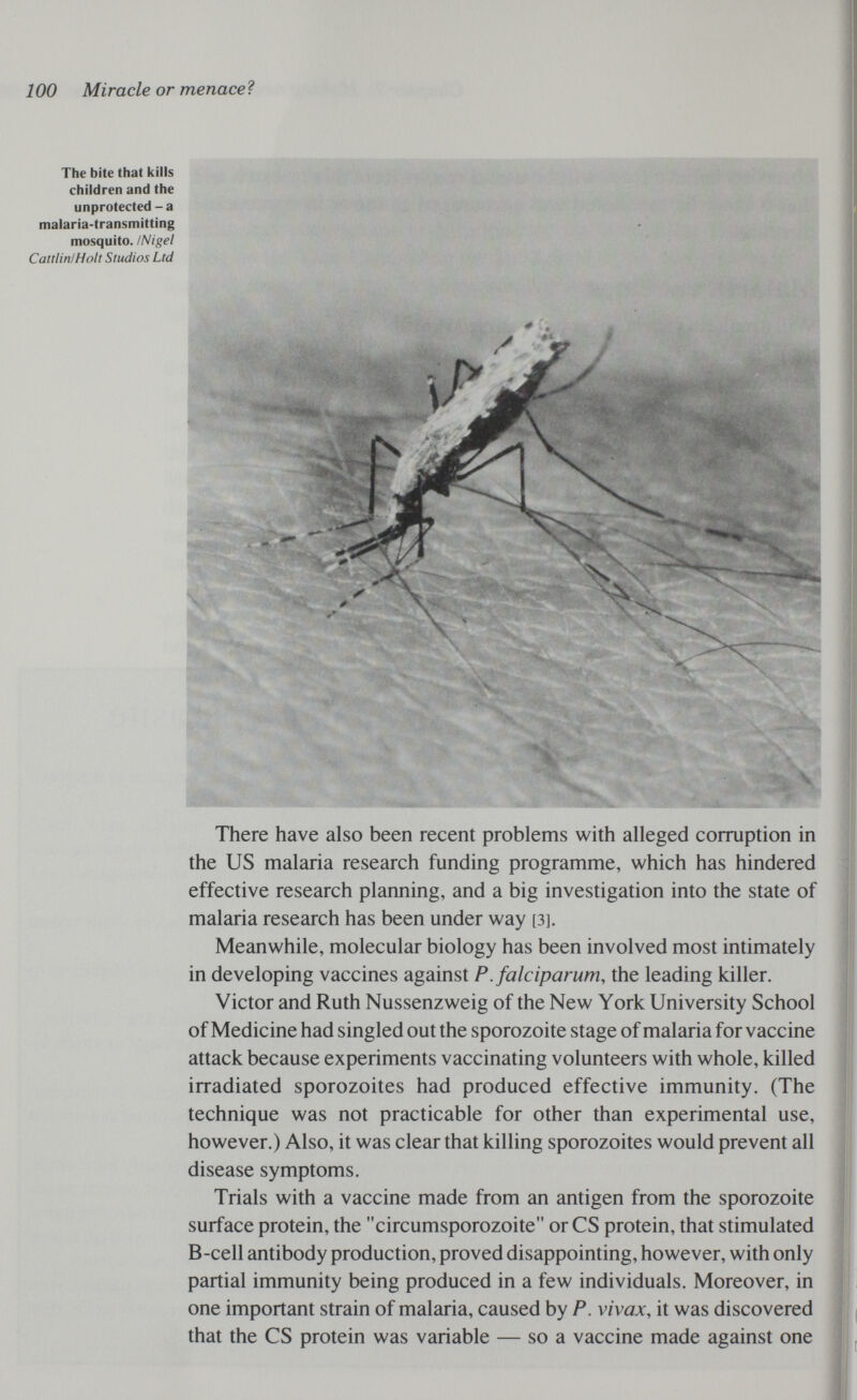 100 Miracle or menaceì The bite that kills children and the unprotected - a malaria-transmitting mosquito. iNigel Cattlin/Holt Studios Ltd There have also been recent problems with alleged corruption in the US malaria research funding programme, which has hindered effective research planning, and a big investigation into the state of malaria research has been under way [3]. Meanwhile, molecular biology has been involved most intimately in developing vaccines against P. falciparum, the leading killer. Victor and Ruth Nussenzweig of the New York University School of Medicine had singled out the sporozoite stage of malaria for vaccine attack because experiments vaccinating volunteers with whole, killed irradiated sporozoites had produced effective immunity. (The technique was not practicable for other than experimental use, however.) Also, it was clear that killing sporozoites would prevent all disease symptoms. Trials with a vaccine made from an antigen from the sporozoite surface protein, the circumsporozoite or CS protein, that stimulated B-cell antibody production, proved disappointing, however, with only partial immunity being produced in a few individuals. Moreover, in one important strain of malaria, caused by P. vivax, it was discovered that the CS protein was variable — so a vaccine made against one