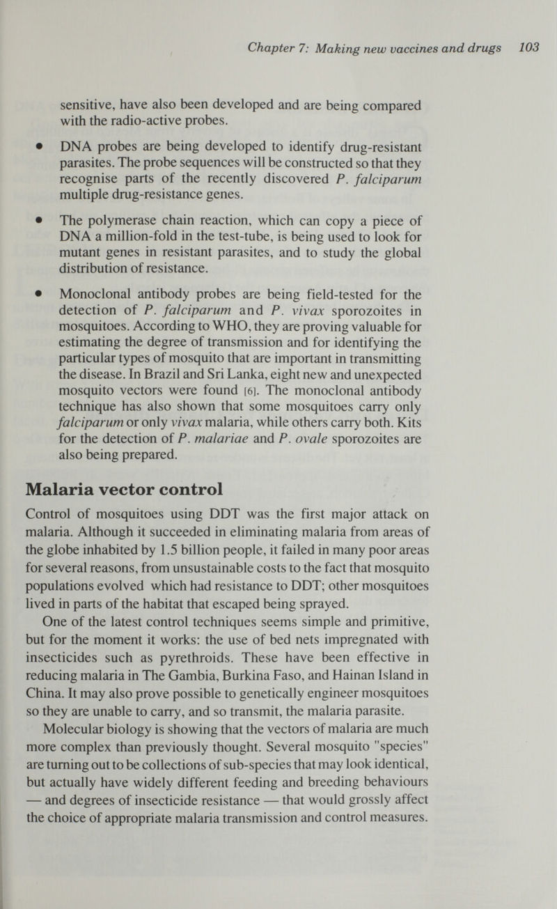 Chapter 7; Making new vaccines and drugs 103 sensitive, have also been developed and are being compared with the radio-active probes. • DNA probes are being developed to identify drug-resistant parasites. The probe sequences will be constructed so that they recognise parts of the recently discovered P. falciparum multiple drug-resistance genes. • The polymerase chain reaction, which can copy a piece of DNA a million-fold in the test-tube, is being used to look for mutant genes in resistant parasites, and to study the global distribution of resistance. • Monoclonal antibody probes are being field-tested for the detection of P. falciparum and P. vivax sporozoites in mosquitoes. According to WHO, they are proving valuable for estimating the degree of transmission and for identifying the particular types of mosquito that are important in transmitting the disease. In Brazil and Sri Lanka, eight new and unexpected mosquito vectors were found [6]. The monoclonal antibody technique has also shown that some mosquitoes carry only falciparum or only vivax malaria, while others carry both. Kits for the detection of P. malariae and P. ovale sporozoites are also being prepared. Malaria vector control Control of mosquitoes using DDT was the first major attack on malaria. Although it succeeded in eliminating malaria from areas of the globe inhabited by 1.5 billion people, it failed in many poor areas for several reasons, from unsustainable costs to the fact that mosquito populations evolved which had resistance to DDT; other mosquitoes lived in parts of the habitat that escaped being sprayed. One of the latest control techniques seems simple and primitive, but for the moment it works: the use of bed nets impregnated with insecticides such as pyrethroids. These have been effective in reducing malaria in The Gambia, Burkina Faso, and Hainan Island in China. It may also prove possible to genetically engineer mosquitoes so they are unable to carry, and so transmit, the malaria parasite. Molecular biology is showing that the vectors of malaria are much more complex than previously thought. Several mosquito species are turning out to be collections of sub-species that may look identical, but actually have widely different feeding and breeding behaviours — and degrees of insecticide resistance — that would grossly affect the choice of appropriate malaria transmission and control measures.