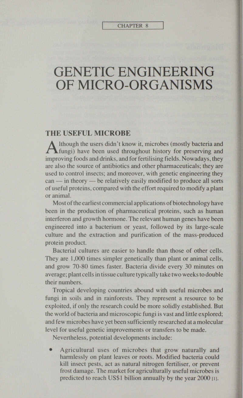 CHAPTER 8 GENETIC ENGINEERING OF MICRO-ORGANISMS THE USEFUL MICROBE Although the users didn't know it, microbes (mostly bacteria and fungi) have been used throughout history for preserving and improving foods and drinks, and for fertilising fields. Nowadays, they are also the source of antibiotics and other pharmaceuticals; they are used to control insects; and moreover, with genetic engineering they can — in theory — be relatively easily modified to produce all sorts of useful proteins, compared with the effort required to modify a plant or animal. Most of the earliest commercial applications of biotechnology have been in the production of pharmaceutical proteins, such as human interferon and growth hormone. The relevant human genes have been engineered into a bacterium or yeast, followed by its large-scale culture and the extraction and purification of the mass-produced protein product. Bacterial cultures are easier to handle than those of other cells. They are 1,000 times simpler genetically than plant or animal cells, and grow 70-80 times faster. Bacteria divide every 30 minutes on average; plant cells in tissue culture typically take two weeks to double their numbers. Tropical developing countries abound with useful microbes and fungi in soils and in rainforests. They represent a resource to be exploited, if only the research could be more solidly established. But the world of bacteria and microscopic fungi is vast and little explored; and few microbes have yet been sufficiently researched at a molecular level for useful genetic improvements or transfers to be made. Nevertheless, potential developments include: • Agricultural uses of microbes that grow naturally and harmlessly on plant leaves or roots. Modified bacteria could kill insect pests, act as natural nitrogen fertiliser, or prevent frost damage. The market for agriculturally useful microbes is predicted to reach US$1 billion annually by the year 2000 [ij.