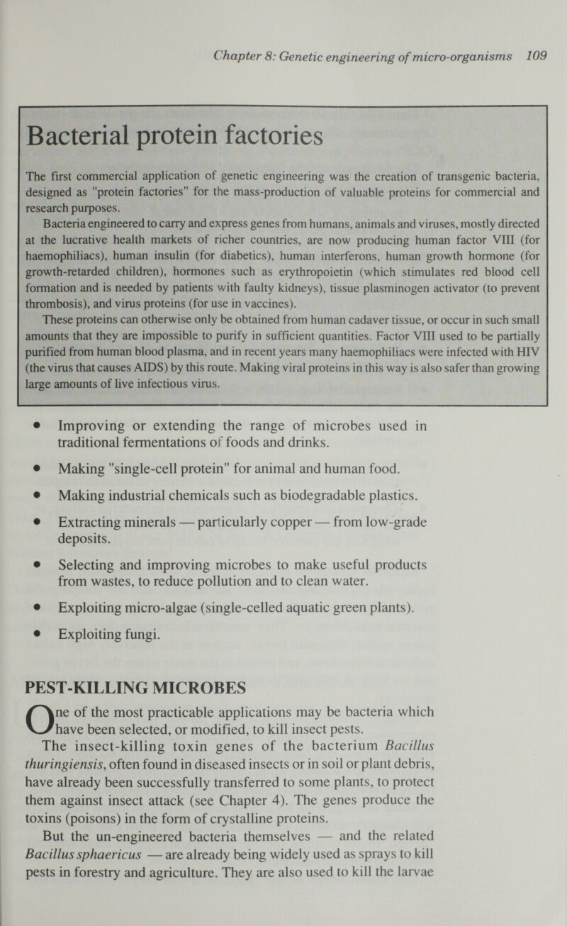 Chapter 8: Genetic engineering of micro-organisms 109 Bacterial protein factories The first commercial application of genetic engineering was the creation of transgenic bacteria, designed as protein factories for the mass-production of valuable proteins for commercial and research purposes. Bacteria engineered to carry and express genes from humans, animals and viruses, mostly directed at the lucrative health markets of richer countries, are now producing human factor VIII (for haemophiliacs), human insulin (for diabetics), human interferons, human growth hormone (for growth-retarded children), hormones such as erythropoietin (which stimulates red blood cell formation and is needed by patients with faulty kidneys), tissue plasminogen activator (to prevent thrombosis), and virus proteins (for use in vaccines). These proteins can otherwise only be obtained from human cadaver tissue, or occur in such small amounts that they are impossible to purify in sufficient quantities. Factor VIII used to be partially purified from human blood plasma, and in recent years many haemophiliacs were infected with HIV (the virus that causes AIDS) by this route. Making viral proteins in this way is also safer than growing large amounts of Uve infectious virus. • Improving or extending the range of microbes used in traditional fermentations of foods and drinks. • Making single-cell protein for animal and human food. • Making industrial chemicals such as biodegradable plastics. • Extracting minerals — particularly copper — from low-grade deposits. • Selecting and improving microbes to make useful products from wastes, to reduce pollution and to clean water. • Exploiting micro-algae (single-celled aquatic green plants). • Exploiting fungi. PEST-KILLING MICROBES One of the most practicable applications may be bacteria which have been selected, or modified, to kill insect pests. The insect-killing toxin genes of the bacterium Bacillus thuringiensis, often found in diseased insects or in soil or plant debris, have already been successfully transferred to some plants, to protect them against insect attack (see Chapter 4). The genes produce the toxins (poisons) in the form of crystalline proteins. But the un-engineered bacteria themselves — and the related Bacillus sphaericus — are already being widely used as sprays to kill pests in forestry and agriculture. They are also used to kill the larvae