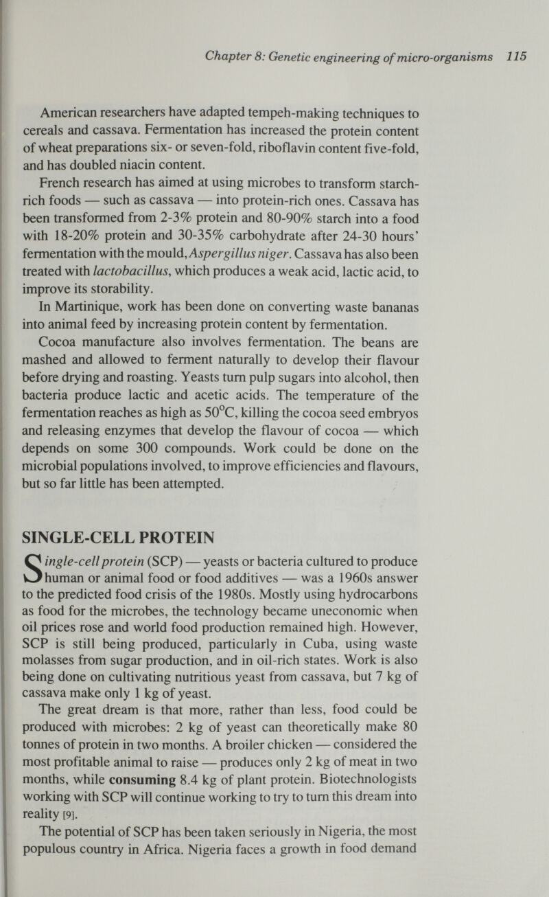 Chapter 8: Genetic engineering of micro-organisms 115 American researchers have adapted tempeh-making techniques to cereals and cassava. Fermentation has increased the protein content of wheat preparations six- or seven-fold, riboflavin content five-fold, and has doubled niacin content. French research has aimed at using microbes to transform starch- rich foods — such as cassava — into protein-rich ones. Cassava has been transformed from 2-3% protein and 80-90% starch into a food with 18-20% protein and 30-35% carbohydrate after 24-30 hours' fermentation with the mould, Aspergillus niger. Cassava has also been treated with lactobacillus, which produces a weak acid, lactic acid, to improve its storability. In Martinique, work has been done on converting waste bananas into animal feed by increasing protein content by fermentation. Cocoa manufacture also involves fermentation. The beans are mashed and allowed to ferment naturally to develop their flavour before drying and roasting. Yeasts tum pulp sugars into alcohol, then bacteria produce lactic and acetic acids. The temperature of the fermentation reaches as high as 50°C, killing the cocoa seed embryos and releasing enzymes that develop the flavour of cocoa — which depends on some 300 compounds. Work could be done on the microbial populations involved, to improve efficiencies and flavours, but so far little has been attempted. SINGLE-CELL PROTEIN Single-cell protein (SCP) — yeasts or bacteria cultured to produce human or animal food or food additives — was a 1960s answer to the predicted food crisis of the 1980s. Mostly using hydrocarbons as food for the microbes, the technology became uneconomic when oil prices rose and world food production remained high. However, SCP is still being produced, particularly in Cuba, using waste molasses from sugar production, and in oil-rich states. Work is also being done on cultivating nutritious yeast from cassava, but 7 kg of cassava make only 1 kg of yeast. The great dream is that more, rather than less, food could be produced with microbes: 2 kg of yeast can theoretically make 80 tonnes of protein in two months. A broiler chicken — considered the most profitable animal to raise — produces only 2 kg of meat in two months, while consuming 8.4 kg of plant protein. Biotechnologists working with SCP will continue working to try to tum this dream into reality [9]. The potential of SCP has been taken seriously in Nigeria, the most populous country in Africa. Nigeria faces a growth in food demand