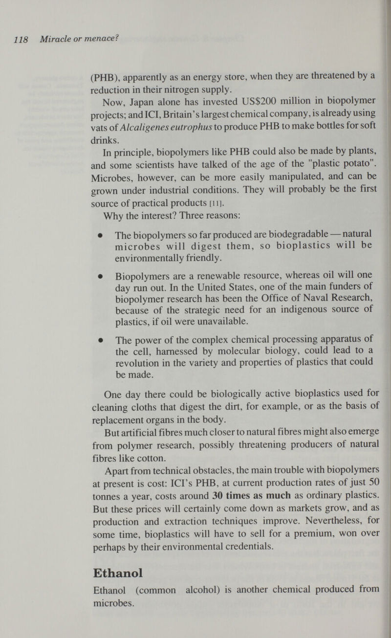 118 Miracle or menace? (PHB), apparently as an energy store, when they are threatened by a reduction in their nitrogen supply. Now, Japan alone has invested US$200 million in biopolymer projects; and ICI, Britain's largest chemical company, is already using vats of Alcaligenes eutrophus to produce PHB to make bottles for soft drinks. In principle, biopolymers like PHB could also be made by plants, and some scientists have talked of the age of the plastic potato. Microbes, however, can be more easily manipulated, and can be grown under industrial conditions. They will probably be the first source of practical products [ii]. Why the interest? Three reasons: • The biopolymers so far produced are biodegradable — natural microbes will digest them, so bioplastics will be environmentally friendly. • Biopolymers are a renewable resource, whereas oil will one day run out. In the United States, one of the main funders of biopolymer research has been the Office of Naval Research, because of the strategic need for an indigenous source of plastics, if oil were unavailable. • The power of the complex chemical processing apparatus of the cell, harnessed by molecular biology, could lead to a revolution in the variety and properties of plastics that could be made. One day there could be biologically active bioplastics used for cleaning cloths that digest the dirt, for example, or as the basis of replacement organs in the body. But artificial fibres much closer to natural fibres might also emerge from polymer research, possibly threatening producers of natural fibres like cotton. Apart from technical obstacles, the main trouble with biopolymers at present is cost: ICI's PHB, at current production rates of just 50 tonnes a year, costs around 30 times as much as ordinary plastics. But these prices will certainly come down as markets grow, and as production and extraction techniques improve. Nevertheless, for some time, bioplastics will have to sell for a premium, won over perhaps by their environmental credentials. Ethanol Ethanol (common alcohol) is another chemical produced from microbes.