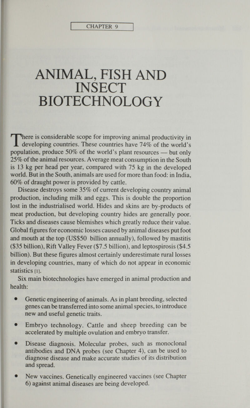 CHAPTER 9 ANIMAL, FISH AND INSECT BIOTECHNOLOGY There is considerable scope for improving animal productivity in developing countries. These countries have 74% of the world's population, produce 50% of the world's plant resources — but only 25% of the animal resources. Average meat consumption in the South is 13 kg per head per year, compared with 75 kg in the developed world. But in the South, animals are used for more than food: in India, 60% of draught power is provided by cattle. Disease destroys some 35% of current developing country animal production, including milk and eggs. This is double the proportion lost in the industrialised world. Hides and skins are by-products of meat production, but developing country hides are generally poor. Ticks and diseases cause blemishes which greatly reduce their value. Global figures for economic losses caused by animal diseases put foot and mouth at the top (US$50 billion annually), followed by mastitis ($35 billion). Rift Valley Fever ($7.5 billion), and leptospirosis ($4.5 billion). But these figures almost certainly underestimate rural losses in developing countries, many of which do not appear in economic statistics [1]. Six main biotechnologies have emerged in animal production and health: • Genetic engineering of animals. As in plant breeding, selected genes can be transferred into some animal species, to introduce new and useful genetic traits. • Embryo technology. Cattle and sheep breeding can be accelerated by multiple ovulation and embryo transfer. • Disease diagnosis. Molecular probes, such as monoclonal antibodies and DNA probes (see Chapter 4), can be used to diagnose disease and make accurate studies of its distribution and spread. • New vaccines. Genetically engineered vaccines (see Chapter 6) against animal diseases are being developed.