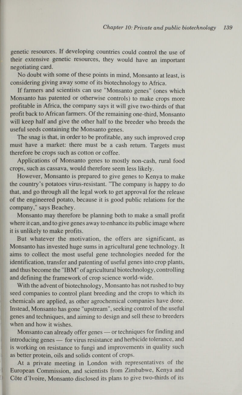 Chapter 10: Private and public biotechnology 139 genetic resources. If developing countries could control the use of their extensive genetic resources, they would have an important negotiating card. No doubt with some of these points in mind, Monsanto at least, is considering giving away some of its biotechnology to Africa. If farmers and scientists can use Monsanto genes (ones which Monsanto has patented or otherwise controls) to make crops more profitable in Africa, the company says it will give two-thirds of that profit back to African farmers. Of the remaining one-third, Monsanto will keep half and give the other half to the breeder who breeds the useful seeds containing the Monsanto genes. The snag is that, in order to be profitable, any such improved crop must have a market: there must be a cash return. Targets must therefore be crops such as cotton or coffee. Applications of Monsanto genes to mostly non-cash, rural food crops, such as cassava, would therefore seem less likely. However, Monsanto is prepared to give genes to Kenya to make the country's potatoes virus-resistant. The company is happy to do that, and go through all the legal work to get approval for the release of the engineered potato, because it is good public relations for the company, says Beachey. Monsanto may therefore be planning both to make a small profit where it can, and to give genes away to enhance its public image where it is unlikely to make profits. But whatever the motivation, the offers are significant, as Monsanto has invested huge sums in agricultural gene technology. It aims to collect the most useful gene technologies needed for the identification, transfer and patenting of useful genes into crop plants, and thus become the IBM of agricultural biotechnology, controlling and defining the framework of crop science world-wide. With the advent of biotechnology, Monsanto has not rushed to buy seed companies to control plant breeding and the crops to which its chemicals are applied, as other agrochemical companies have done. Instead, Monsanto has gone upstream, seeking control of the useful genes and techniques, and aiming to design and sell these to breeders when and how it wishes. Monsanto can already offer genes — or techniques for finding and introducing genes — for virus resistance and herbicide tolerance, and is working on resistance to fungi and improvements in quality such as better protein, oils and solids content of crops. At a private meeting in London with representatives of the European Commission, and scientists from Zimbabwe, Kenya and Côte d'Ivoire, Monsanto disclosed its plans to give two-thirds of its