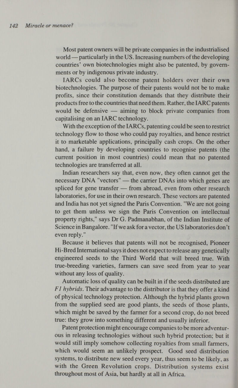 142 Miracle or menaceì Most patent owners will be private companies in the industrialised worid — particulariy in the US. Increasing numbers of the developing countries' own biotechnologies might also be patented, by govern¬ ments or by indigenous private industry. lARCs could also become patent holders over their own biotechnologies. The puфose of their patents would not be to make profits, since their constitution demands that they distribute their products free to the countries that need them. Rather, the lARC patents would be defensive — aiming to block private companies from capitalising on an lARC technology. With the exception of the lARCs, patenting could be seen to restrict technology flow to those who could pay royalties, and hence restrict it to marketable applications, principally cash crops. On the other hand, a failure by developing countries to recognise patents (the current position in most countries) could mean that no patented technologies are transfeiTed at all. Indian researchers say that, even now, they often cannot get the necessary DNA vectors — the carrier DNAs into which genes are spliced for gene transfer — from abroad, even from other research laboratories, for use in their own research. These vectors are patented and India has not yet signed the Paris Convention. We are not going to get them unless we sign the Paris Convention on intellectual property rights, says Dr G. Padmanabhan, of the Indian Institute of Science in Bangalore. If we ask for a vector, the US laboratories don't even reply. Because it believes that patents will not be recognised, Pioneer Hi-Bred International says it does not expect to release any genetically engineered seeds to the Third World that will breed true. With true-breeding varieties, farmers can save seed from year to year without any loss of quality. Automatic loss of quality can be built in if the seeds distributed are Fl hybrids. Their advantage to the distributor is that they offer a kind of physical technology protection. Although the hybrid plants grown from the supplied seed are good plants, the seeds of those plants, which might be saved by the farmer for a second crop, do not breed true: they grow into something different and usually inferior. Patent protection might encourage companies to be more adventur¬ ous in releasing technologies without such hybrid protection; but it would still imply somehow collecting royalties from small farmers, which would seem an unlikely prospect. Good seed distribution systems, to distribute new seed every year, thus seem to be likely, as with the Green Revolution crops. Distribution systems exist throughout most of Asia, but hardly at all in Africa.